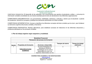 VICERRECTORIA ACADEMICA Y DE INVESTIGACIONES
www.cun.edu.co
viceacadem@cun.edu.co
Bogotá D.C. - Colombia
COMPETENCIA COMUNICATIVA: El desarrollo de las aptitudes y los conocimientos que aporten al estudiante a utilizar y comunicar la
información contable consolidada de una manera acertada para la toma de decisiones en las diferentes organizaciones
.
COMPETEMCIA ARGUMENTATIVA: Los conocimientos, habilidades, destrezas y actitudes y valores que el estudiante sustente
los problemas, articule los conceptos y justifique las decisiones pertinentes en el área contable.
COMPETENCIA INTERPRETATIVA: Conocer e identificar los diferentes conceptos del área contable que le sirvan para fortalecer
su estructura cognitiva del proceso contable y financieros.
COMPETENCIA PROPOSITIVA: Plantear alternativas, para establecer procesos de relaciones en las diferentes situaciones y
problemas planteados en los procesos contables
t. Plan de trabajo (registrar según asignatura y modalidad)
Modalidad Presencial
Planeación del proceso de formación
Sesión Propósitos de formación Acciones a desarrollar
Tiempos de tutoría Tiempo de trabajo
autónomo
1
Inducción al curso
académico
Acuerdo Pedagógico El
estudiante conoce la
metodología con la cual se
desarrollara el curso, los
aspectos relacionados con los
3 6
 