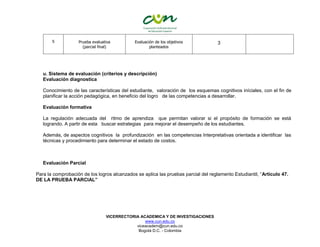 VICERRECTORIA ACADEMICA Y DE INVESTIGACIONES
www.cun.edu.co
viceacadem@cun.edu.co
Bogotá D.C. - Colombia
5 Prueba evaluativa
(parcial final)
Evaluación de los objetivos
planteados
3
u. Sistema de evaluación (criterios y descripción)
Evaluación diagnostica
Conocimiento de las características del estudiante, valoración de los esquemas cognitivos iníciales, con el fin de
planificar la acción pedagógica, en beneficio del logro de las competencias a desarrollar.
Evaluación formativa
La regulación adecuada del ritmo de aprendiza que permitan valorar si el propósito de formación se está
logrando. A partir de esta buscar estrategias para mejorar el desempeño de los estudiantes.
Además, de aspectos cognitivos la profundización en las competencias Interpretativas orientada a identificar las
técnicas y procedimiento para determinar el estado de costos.
Evaluación Parcial
Para la comprobación de los logros alcanzados se aplica las pruebas parcial del reglamento Estudiantil, “Artículo 47.
DE LA PRUEBA PARCIAL”
 