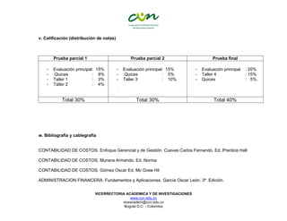 VICERRECTORIA ACADEMICA Y DE INVESTIGACIONES
www.cun.edu.co
viceacadem@cun.edu.co
Bogotá D.C. - Colombia
v. Calificación (distribución de notas)
Prueba parcial 1 Prueba parcial 2 Prueba final
- Evaluación principal: 15%
- .Quices : 8%
- Taller 1 : 3%
- Taller 2 : 4%
- Evaluación principal: 15%
- .Quices : 5%
- Taller 3 : 10%
-
- Evaluación principal : 20%
- Taller 4 : 15%
- Quices : 5%.
Total 30% Total 30% Total 40%
w. Bibliografía y cablegrafía
CONTABILIDAD DE COSTOS. Enfoque Gerencial y de Gestión. Cuevas Carlos Fernando. Ed. Prentice Hall
CONTABILIDAD DE COSTOS. Munera Armando. Ed. Norma
CONTABILIDAD DE COSTOS. Gómez Oscar Ed. Mc Graw Hil
ADMINISTRACION FINANCERA. Fundamentos y Aplicaciones. García Oscar León. 3ª. Edición.
 