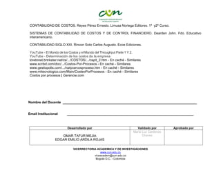 VICERRECTORIA ACADEMICA Y DE INVESTIGACIONES
www.cun.edu.co
viceacadem@cun.edu.co
Bogotá D.C. - Colombia
CONTABILIDAD DE COSTOS. Reyes Pérez Ernesto. Limusa Noriega Editores. 1º y2º Curso.
SISTEMAS DE CONTABILIDAD DE COSTOS Y DE CONTROL FINANCIERO. Dearden John. Fdo. Educativo
interamericano.
CONTABILIDAD SIGLO XXI. Rincon Soto Carlos Augusto. Ecoe Ediciones.
YouTube - El Mundo de los Costos y el Mundo del Throughput Parte 1 Y 2.
YouTube - Determinación de los costos de la empresa
loretonet.brinkster.net/cs/.../COSTOS/.../capit_2.htm - En caché - Similares
www.scribd.com/doc/.../Costos-Por-Procesos - En caché - Similares
www.gestiopolis.com/.../natycarcosproceso.htm - En caché - Similares
www.mitecnologico.com/Main/CosteoPorProcesos - En caché - Similares
Costos por procesos | Gerencie.com
Nombre del Docente ________________________________________________________________________
Email Institucional ____________________________________________________________________
Desarrollado por Validado por Aprobado por
OMAR TAFUR MEJIA
EDGAR EMILIO ARDILA ROJAS
María Luz Cárdenas
Chaves
 