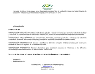 VICERRECTORIA ACADEMICA Y DE INVESTIGACIONES
www.cun.edu.co
viceacadem@cun.edu.co
Bogotá D.C. - Colombia
Interpretar el sistema por procesos como el apropiado cuando el tipo de producción no permite la identificación de
lotes dentro del proceso por tratarse de una producción continua o en serie.
s. Competencias
COMPETENCIAS
COMPETENCIA COMUNICATIVA: El desarrollo de las aptitudes y los conocimientos que aporten al estudiante a utilizar
y comunicar los costos estandar de una manera acertada para la toma de decisiones en las diferentes organizaciones
.
COMPETEMCIA ARGUMENTATIVA: Los conocimientos, habilidades, destrezas y actitudes y valores que el estudiante
sustente los problemas, articule los conceptos y justifique las decisiones pertinentes en el área contable.
COMPETENCIA INTERPRETATIVA: Conocer e identificar los diferentes conceptos del área contable que le sirvan para
fortalecer su estructura cognitiva de los sistemas de costos.
COMPETENCIA PROPOSITIVA: Plantear alternativas, para establecer procesos de relaciones en las diferentes
situaciones y problemas planteados en la Contabilidad Internacional
ARTICULACIÓN DE LA ACTIVIDAD ACADÉMICA CON OTRAS ÁREAS DE CONOCIMIENTO
 Área básica.
 Área investigación
 