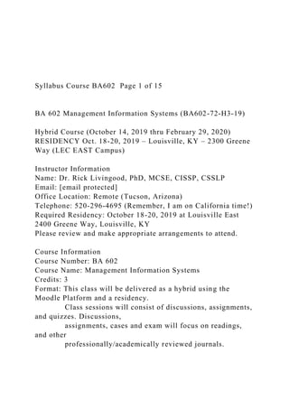Syllabus Course BA602 Page 1 of 15
BA 602 Management Information Systems (BA602-72-H3-19)
Hybrid Course (October 14, 2019 thru February 29, 2020)
RESIDENCY Oct. 18-20, 2019 – Louisville, KY – 2300 Greene
Way (LEC EAST Campus)
Instructor Information
Name: Dr. Rick Livingood, PhD, MCSE, CISSP, CSSLP
Email: [email protected]
Office Location: Remote (Tucson, Arizona)
Telephone: 520-296-4695 (Remember, I am on California time!)
Required Residency: October 18-20, 2019 at Louisville East
2400 Greene Way, Louisville, KY
Please review and make appropriate arrangements to attend.
Course Information
Course Number: BA 602
Course Name: Management Information Systems
Credits: 3
Format: This class will be delivered as a hybrid using the
Moodle Platform and a residency.
Class sessions will consist of discussions, assignments,
and quizzes. Discussions,
assignments, cases and exam will focus on readings,
and other
professionally/academically reviewed journals.
 