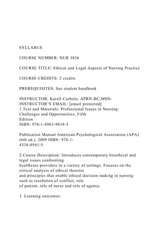 SYLLABUS
COURSE NUMBER: NUR 3826
COURSE TITLE: Ethical and Legal Aspects of Nursing Practice
COURSE CREDITS: 2 credits
PREREQUISITES: See student handbook
INSTRUCTOR: Karell Curbelo, APRN-BC,MSN-
INSTRUCTOR’S EMAIL: [email protected]
1.Text and Materials: Professional Issues in Nursing:
Challenges and Opportunities, Fifth
Edition
ISBN: 978-1-4963-9818-5
Publication Manual American Psychological Association (APA)
(6th ed.). 2009 ISBN: 978-1-
4338-0561-5
2.Course Description: Introduces contemporary bioethical and
legal issues confronting
healthcare providers in a variety of settings. Focuses on the
critical analysis of ethical theories
and principles that enable ethical decision making in nursing
such as resolution of conflict, role
of patient, role of nurse and role of agency.
3. Learning outcomes:
 