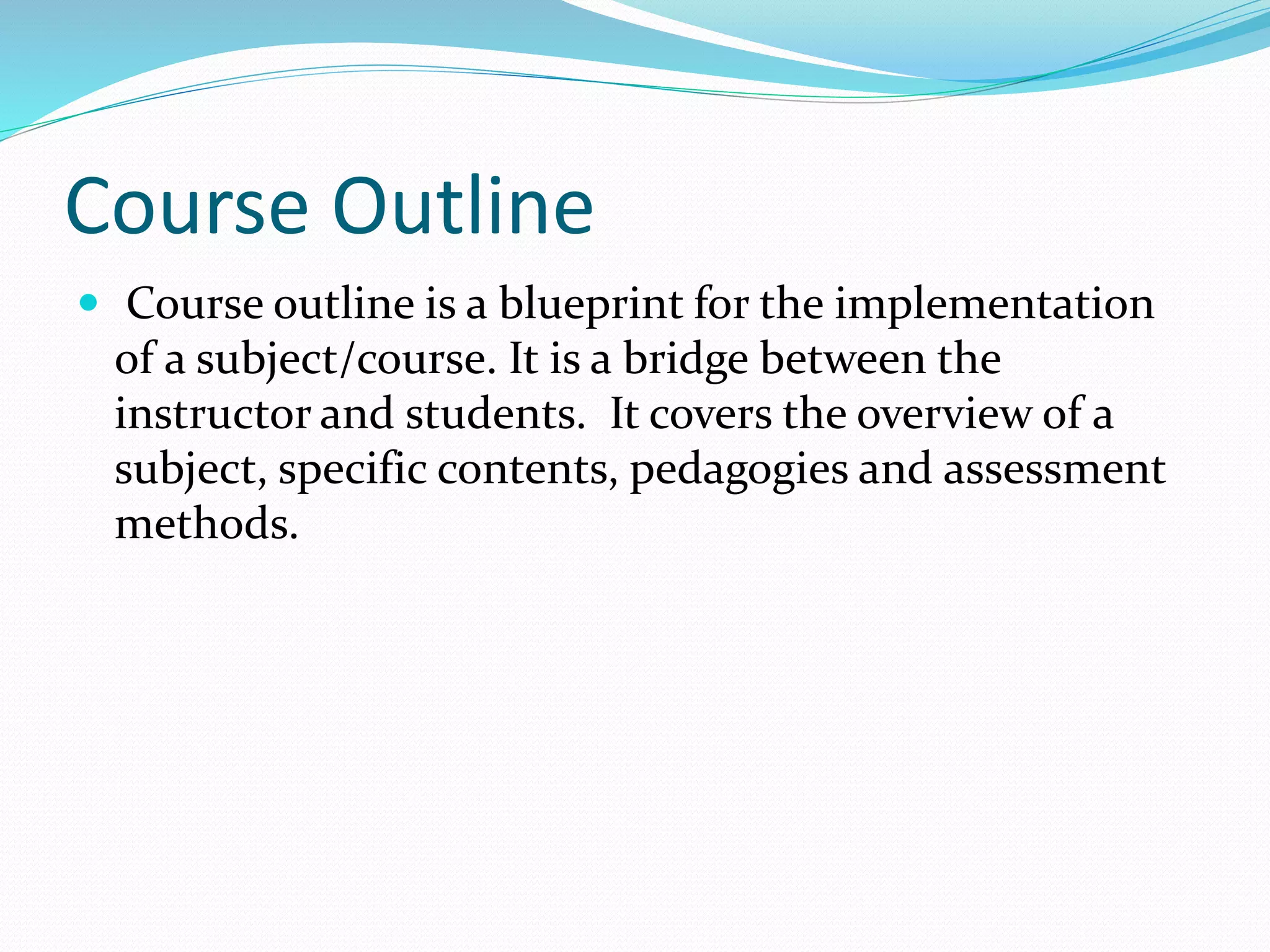 Course Outline 
 Course outline is a blueprint for the implementation 
of a subject/course. It is a bridge between the 
instructor and students. It covers the overview of a 
subject, specific contents, pedagogies and assessment 
methods. 
 