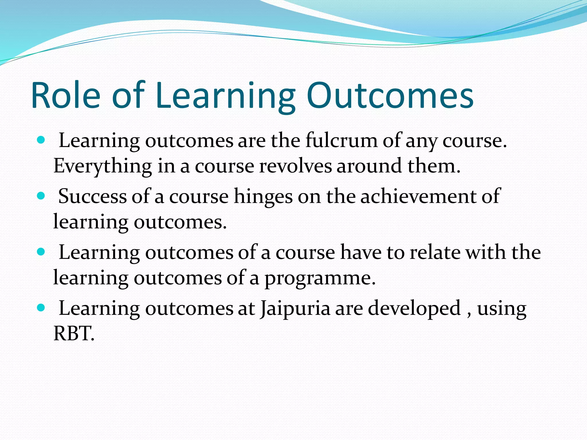 Role of Learning Outcomes 
 Learning outcomes are the fulcrum of any course. 
Everything in a course revolves around them. 
 Success of a course hinges on the achievement of 
learning outcomes. 
 Learning outcomes of a course have to relate with the 
learning outcomes of a programme. 
 Learning outcomes at Jaipuria are developed , using 
RBT. 
 