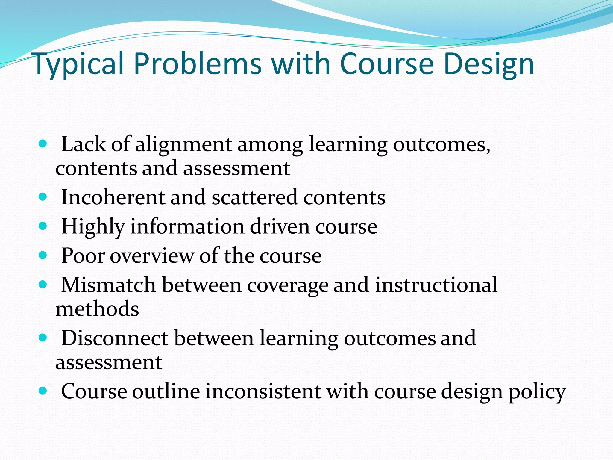 Typical Problems with Course Design 
 Lack of alignment among learning outcomes, 
contents and assessment 
 Incoherent and scattered contents 
 Highly information driven course 
 Poor overview of the course 
 Mismatch between coverage and instructional 
methods 
 Disconnect between learning outcomes and 
assessment 
 Course outline inconsistent with course design policy 
