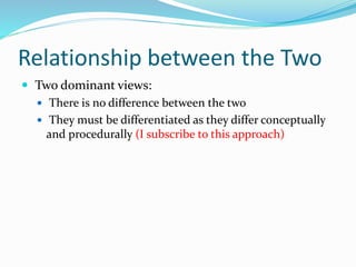 Relationship between the Two 
 Two dominant views: 
 There is no difference between the two 
 They must be differentiated as they differ conceptually 
and procedurally (I subscribe to this approach) 
 