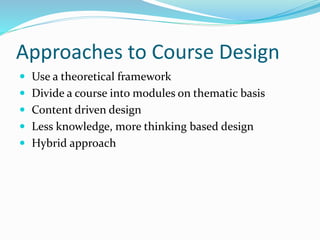 Approaches to Course Design 
 Use a theoretical framework 
 Divide a course into modules on thematic basis 
 Content driven design 
 Less knowledge, more thinking based design 
 Hybrid approach 
 
