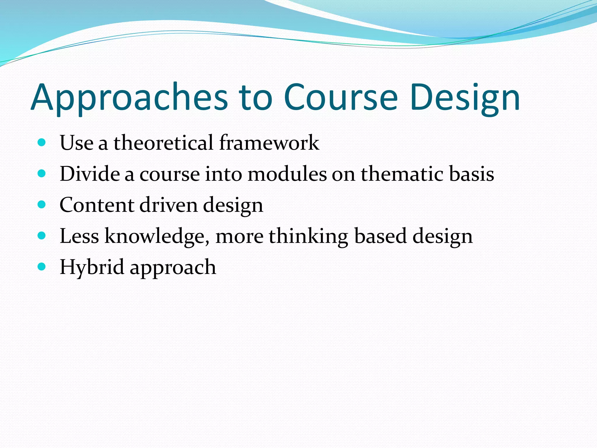 Approaches to Course Design
 Use a theoretical framework
 Divide a course into modules on thematic basis
 Content driven design
 Less knowledge, more thinking based design
 Hybrid approach
 