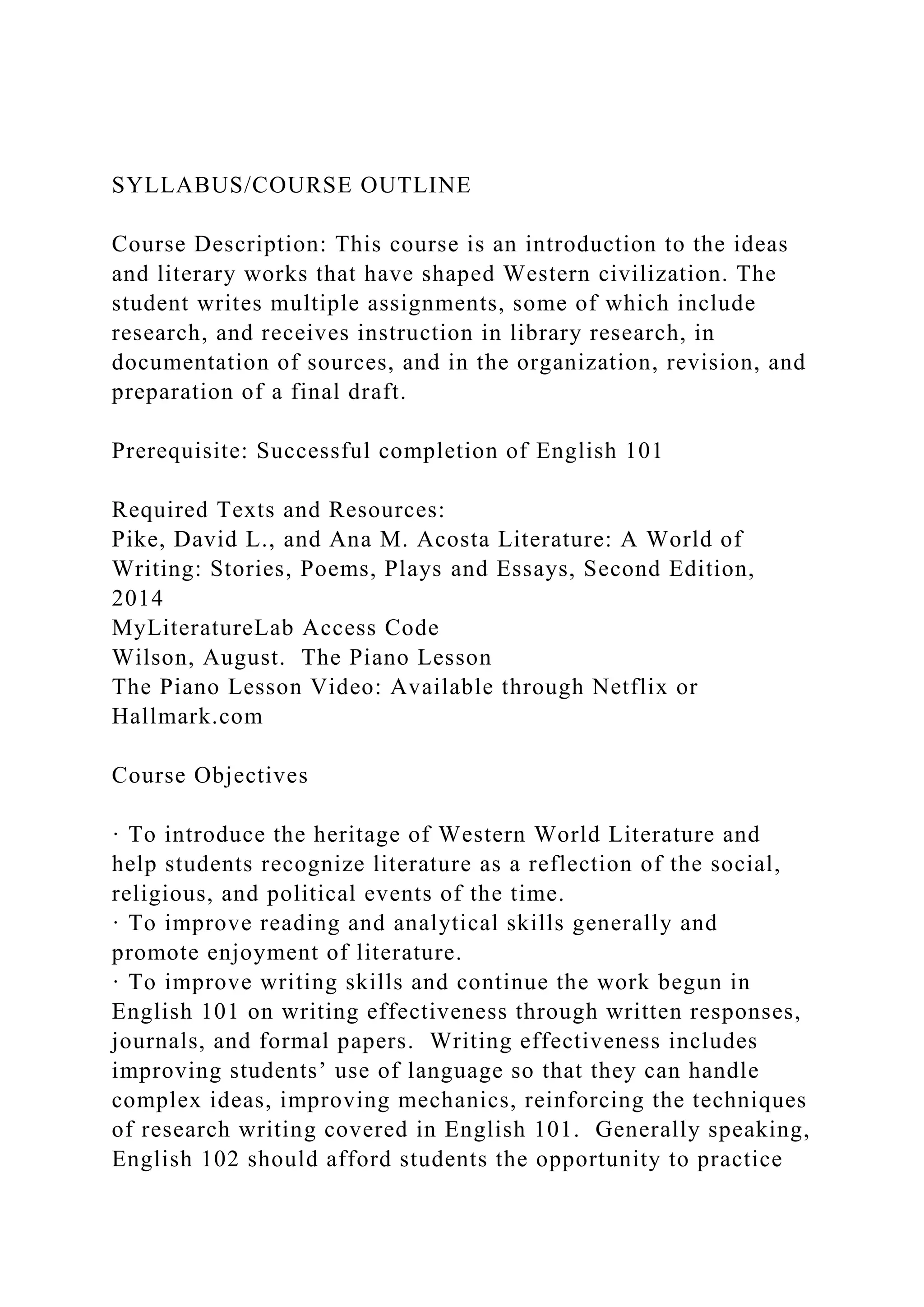 SYLLABUS/COURSE OUTLINE
Course Description: This course is an introduction to the ideas
and literary works that have shaped Western civilization. The
student writes multiple assignments, some of which include
research, and receives instruction in library research, in
documentation of sources, and in the organization, revision, and
preparation of a final draft.
Prerequisite: Successful completion of English 101
Required Texts and Resources:
Pike, David L., and Ana M. Acosta Literature: A World of
Writing: Stories, Poems, Plays and Essays, Second Edition,
2014
MyLiteratureLab Access Code
Wilson, August. The Piano Lesson
The Piano Lesson Video: Available through Netflix or
Hallmark.com
Course Objectives
· To introduce the heritage of Western World Literature and
help students recognize literature as a reflection of the social,
religious, and political events of the time.
· To improve reading and analytical skills generally and
promote enjoyment of literature.
· To improve writing skills and continue the work begun in
English 101 on writing effectiveness through written responses,
journals, and formal papers. Writing effectiveness includes
improving students’ use of language so that they can handle
complex ideas, improving mechanics, reinforcing the techniques
of research writing covered in English 101. Generally speaking,
English 102 should afford students the opportunity to practice
 