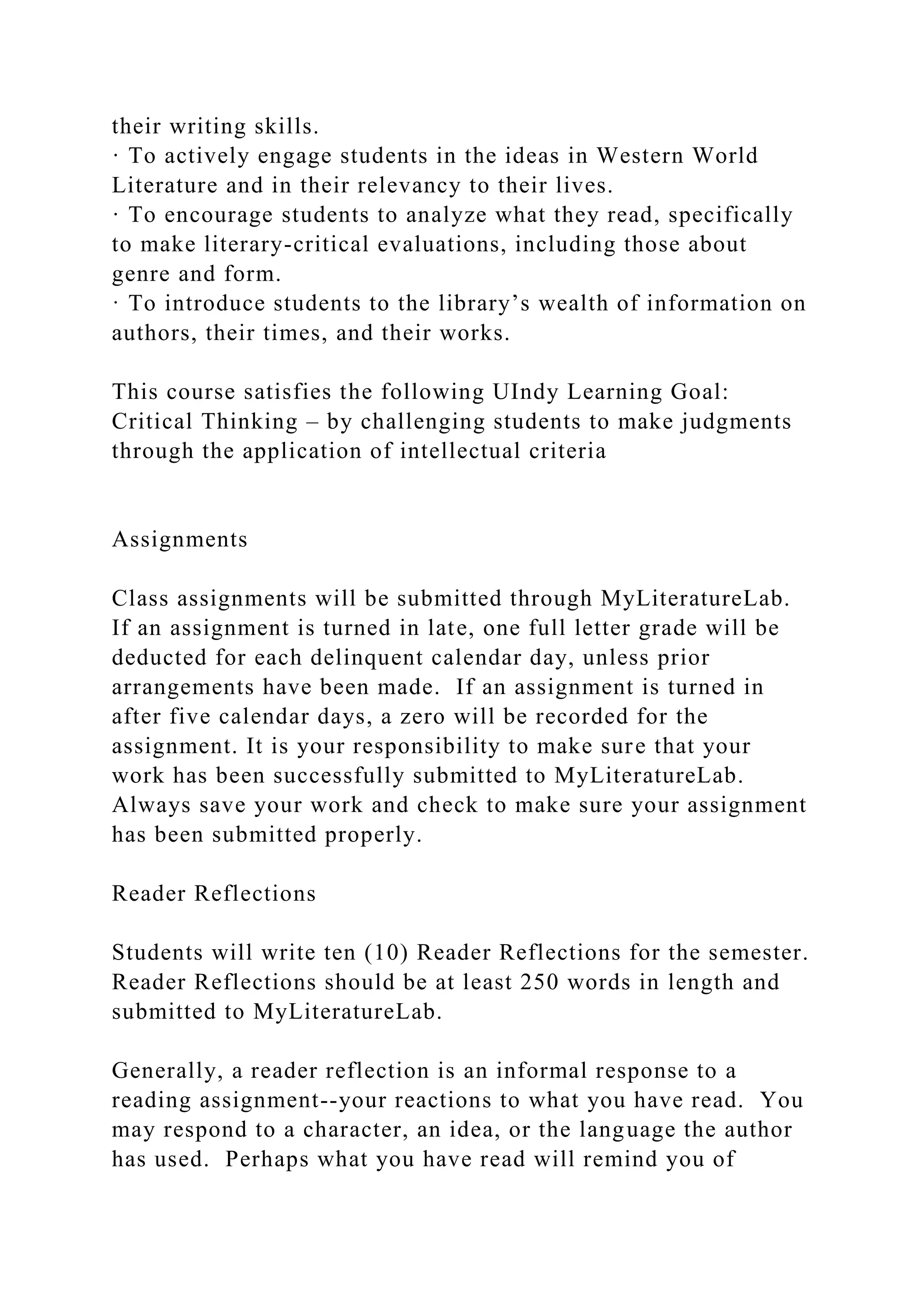 their writing skills.
· To actively engage students in the ideas in Western World
Literature and in their relevancy to their lives.
· To encourage students to analyze what they read, specifically
to make literary-critical evaluations, including those about
genre and form.
· To introduce students to the library’s wealth of information on
authors, their times, and their works.
This course satisfies the following UIndy Learning Goal:
Critical Thinking – by challenging students to make judgments
through the application of intellectual criteria
Assignments
Class assignments will be submitted through MyLiteratureLab.
If an assignment is turned in late, one full letter grade will be
deducted for each delinquent calendar day, unless prior
arrangements have been made. If an assignment is turned in
after five calendar days, a zero will be recorded for the
assignment. It is your responsibility to make sure that your
work has been successfully submitted to MyLiteratureLab.
Always save your work and check to make sure your assignment
has been submitted properly.
Reader Reflections
Students will write ten (10) Reader Reflections for the semester.
Reader Reflections should be at least 250 words in length and
submitted to MyLiteratureLab.
Generally, a reader reflection is an informal response to a
reading assignment--your reactions to what you have read. You
may respond to a character, an idea, or the language the author
has used. Perhaps what you have read will remind you of
 