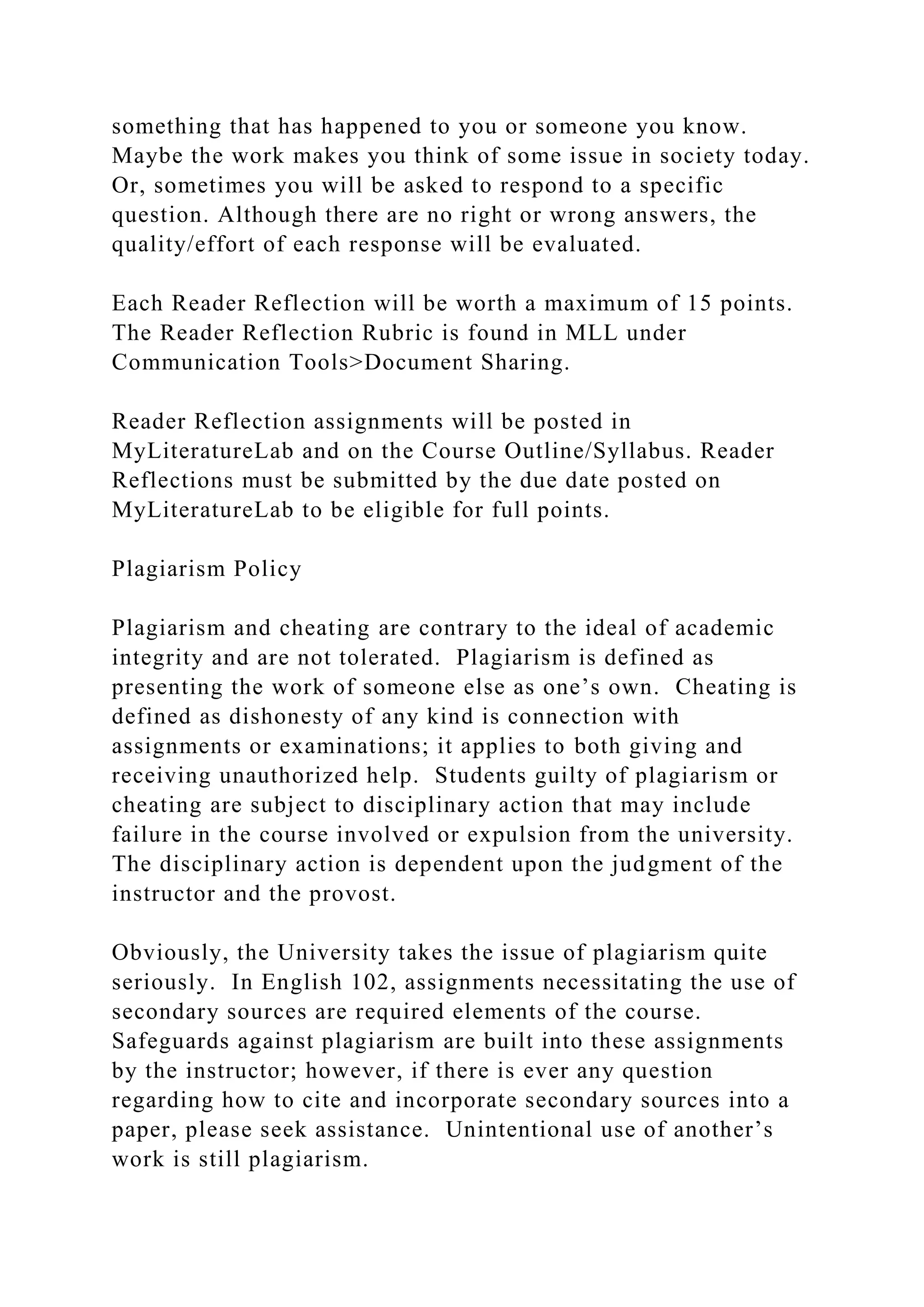 something that has happened to you or someone you know.
Maybe the work makes you think of some issue in society today.
Or, sometimes you will be asked to respond to a specific
question. Although there are no right or wrong answers, the
quality/effort of each response will be evaluated.
Each Reader Reflection will be worth a maximum of 15 points.
The Reader Reflection Rubric is found in MLL under
Communication Tools>Document Sharing.
Reader Reflection assignments will be posted in
MyLiteratureLab and on the Course Outline/Syllabus. Reader
Reflections must be submitted by the due date posted on
MyLiteratureLab to be eligible for full points.
Plagiarism Policy
Plagiarism and cheating are contrary to the ideal of academic
integrity and are not tolerated. Plagiarism is defined as
presenting the work of someone else as one’s own. Cheating is
defined as dishonesty of any kind is connection with
assignments or examinations; it applies to both giving and
receiving unauthorized help. Students guilty of plagiarism or
cheating are subject to disciplinary action that may include
failure in the course involved or expulsion from the university.
The disciplinary action is dependent upon the judgment of the
instructor and the provost.
Obviously, the University takes the issue of plagiarism quite
seriously. In English 102, assignments necessitating the use of
secondary sources are required elements of the course.
Safeguards against plagiarism are built into these assignments
by the instructor; however, if there is ever any question
regarding how to cite and incorporate secondary sources into a
paper, please seek assistance. Unintentional use of another’s
work is still plagiarism.
 