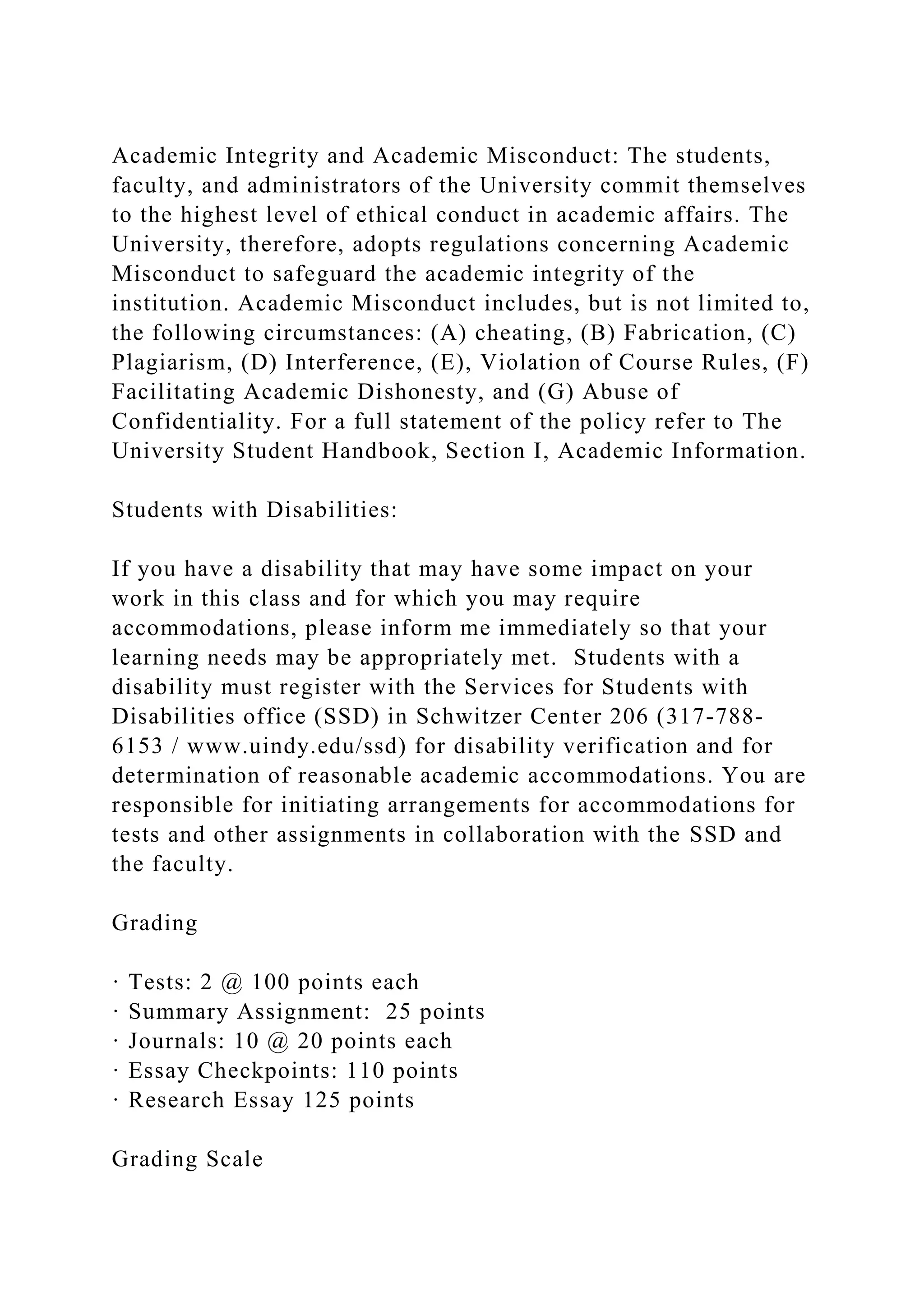 Academic Integrity and Academic Misconduct: The students,
faculty, and administrators of the University commit themselves
to the highest level of ethical conduct in academic affairs. The
University, therefore, adopts regulations concerning Academic
Misconduct to safeguard the academic integrity of the
institution. Academic Misconduct includes, but is not limited to,
the following circumstances: (A) cheating, (B) Fabrication, (C)
Plagiarism, (D) Interference, (E), Violation of Course Rules, (F)
Facilitating Academic Dishonesty, and (G) Abuse of
Confidentiality. For a full statement of the policy refer to The
University Student Handbook, Section I, Academic Information.
Students with Disabilities:
If you have a disability that may have some impact on your
work in this class and for which you may require
accommodations, please inform me immediately so that your
learning needs may be appropriately met. Students with a
disability must register with the Services for Students with
Disabilities office (SSD) in Schwitzer Center 206 (317-788-
6153 / www.uindy.edu/ssd) for disability verification and for
determination of reasonable academic accommodations. You are
responsible for initiating arrangements for accommodations for
tests and other assignments in collaboration with the SSD and
the faculty.
Grading
· Tests: 2 @ 100 points each
· Summary Assignment: 25 points
· Journals: 10 @ 20 points each
· Essay Checkpoints: 110 points
· Research Essay 125 points
Grading Scale
 