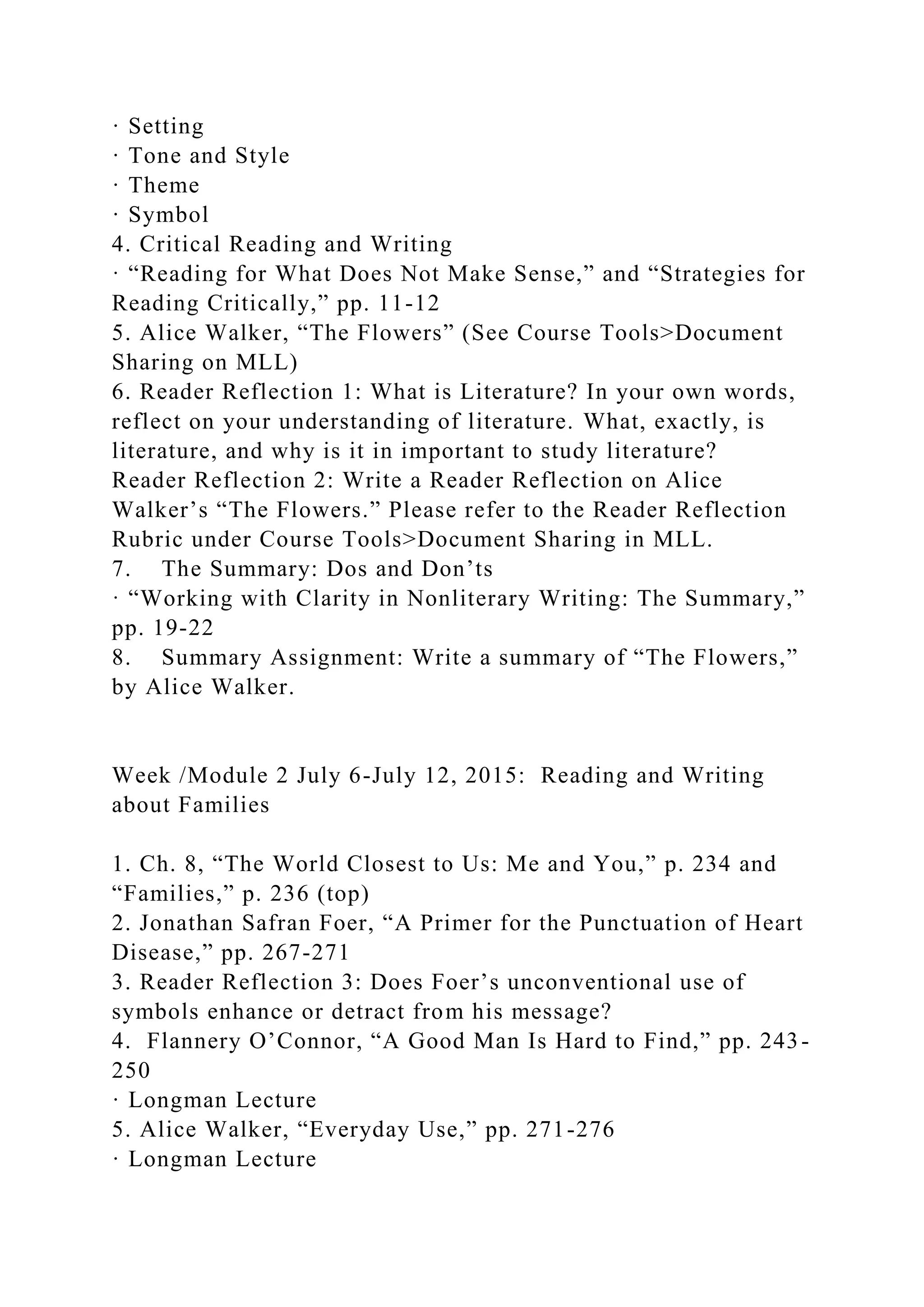 · Setting
· Tone and Style
· Theme
· Symbol
4. Critical Reading and Writing
· “Reading for What Does Not Make Sense,” and “Strategies for
Reading Critically,” pp. 11-12
5. Alice Walker, “The Flowers” (See Course Tools>Document
Sharing on MLL)
6. Reader Reflection 1: What is Literature? In your own words,
reflect on your understanding of literature. What, exactly, is
literature, and why is it in important to study literature?
Reader Reflection 2: Write a Reader Reflection on Alice
Walker’s “The Flowers.” Please refer to the Reader Reflection
Rubric under Course Tools>Document Sharing in MLL.
7. The Summary: Dos and Don’ts
· “Working with Clarity in Nonliterary Writing: The Summary,”
pp. 19-22
8. Summary Assignment: Write a summary of “The Flowers,”
by Alice Walker.
Week /Module 2 July 6-July 12, 2015: Reading and Writing
about Families
1. Ch. 8, “The World Closest to Us: Me and You,” p. 234 and
“Families,” p. 236 (top)
2. Jonathan Safran Foer, “A Primer for the Punctuation of Heart
Disease,” pp. 267-271
3. Reader Reflection 3: Does Foer’s unconventional use of
symbols enhance or detract from his message?
4. Flannery O’Connor, “A Good Man Is Hard to Find,” pp. 243-
250
· Longman Lecture
5. Alice Walker, “Everyday Use,” pp. 271-276
· Longman Lecture
 