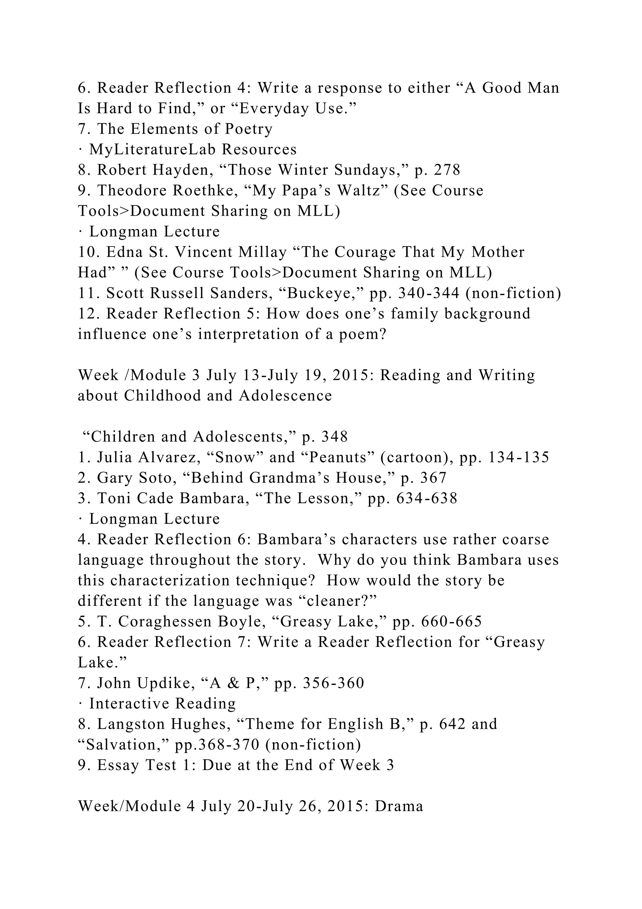 6. Reader Reflection 4: Write a response to either “A Good Man
Is Hard to Find,” or “Everyday Use.”
7. The Elements of Poetry
· MyLiteratureLab Resources
8. Robert Hayden, “Those Winter Sundays,” p. 278
9. Theodore Roethke, “My Papa’s Waltz” (See Course
Tools>Document Sharing on MLL)
· Longman Lecture
10. Edna St. Vincent Millay “The Courage That My Mother
Had” ” (See Course Tools>Document Sharing on MLL)
11. Scott Russell Sanders, “Buckeye,” pp. 340-344 (non-fiction)
12. Reader Reflection 5: How does one’s family background
influence one’s interpretation of a poem?
Week /Module 3 July 13-July 19, 2015: Reading and Writing
about Childhood and Adolescence
“Children and Adolescents,” p. 348
1. Julia Alvarez, “Snow” and “Peanuts” (cartoon), pp. 134-135
2. Gary Soto, “Behind Grandma’s House,” p. 367
3. Toni Cade Bambara, “The Lesson,” pp. 634-638
· Longman Lecture
4. Reader Reflection 6: Bambara’s characters use rather coarse
language throughout the story. Why do you think Bambara uses
this characterization technique? How would the story be
different if the language was “cleaner?”
5. T. Coraghessen Boyle, “Greasy Lake,” pp. 660-665
6. Reader Reflection 7: Write a Reader Reflection for “Greasy
Lake.”
7. John Updike, “A & P,” pp. 356-360
· Interactive Reading
8. Langston Hughes, “Theme for English B,” p. 642 and
“Salvation,” pp.368-370 (non-fiction)
9. Essay Test 1: Due at the End of Week 3
Week/Module 4 July 20-July 26, 2015: Drama
 
