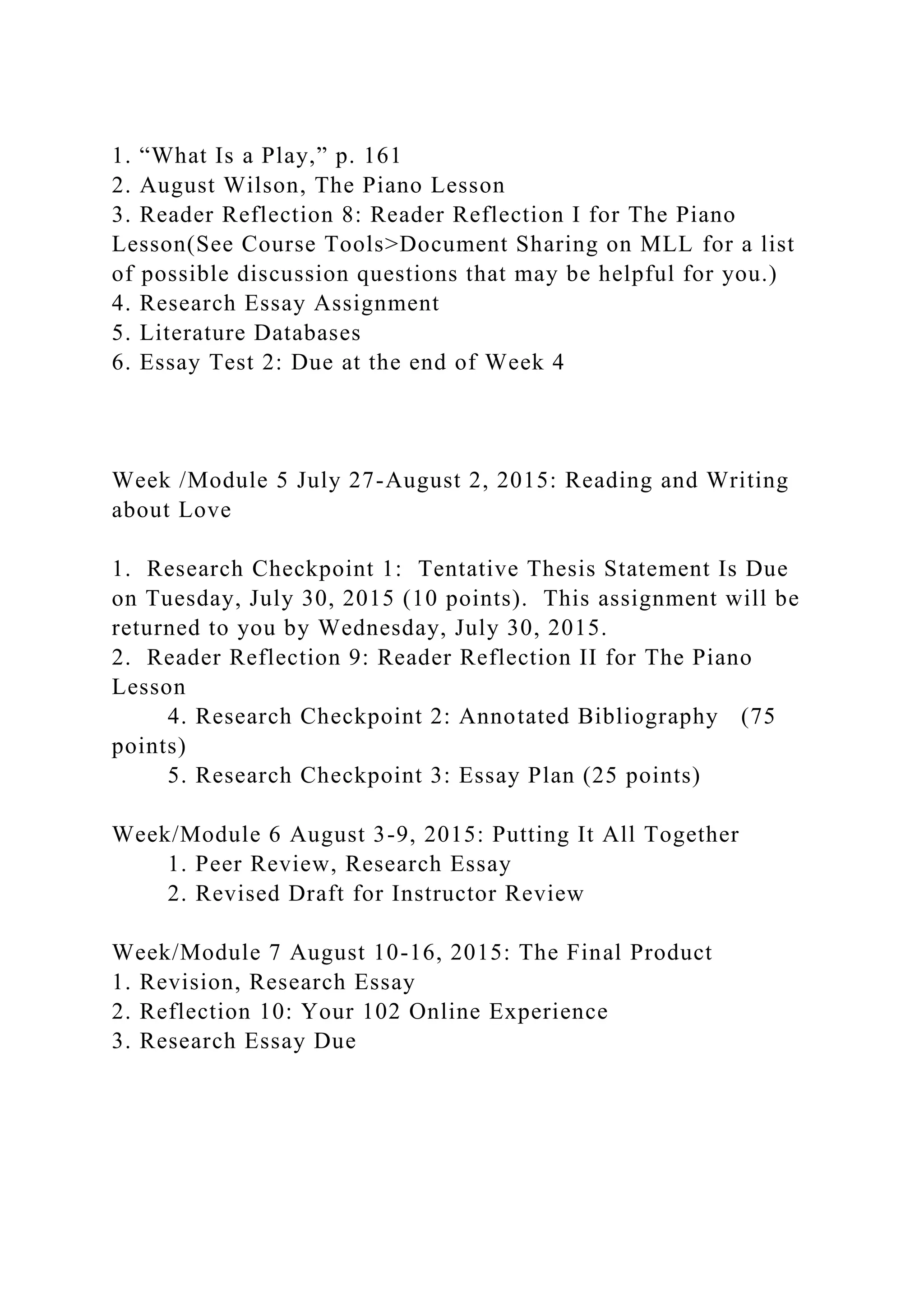 1. “What Is a Play,” p. 161
2. August Wilson, The Piano Lesson
3. Reader Reflection 8: Reader Reflection I for The Piano
Lesson(See Course Tools>Document Sharing on MLL for a list
of possible discussion questions that may be helpful for you.)
4. Research Essay Assignment
5. Literature Databases
6. Essay Test 2: Due at the end of Week 4
Week /Module 5 July 27-August 2, 2015: Reading and Writing
about Love
1. Research Checkpoint 1: Tentative Thesis Statement Is Due
on Tuesday, July 30, 2015 (10 points). This assignment will be
returned to you by Wednesday, July 30, 2015.
2. Reader Reflection 9: Reader Reflection II for The Piano
Lesson
4. Research Checkpoint 2: Annotated Bibliography (75
points)
5. Research Checkpoint 3: Essay Plan (25 points)
Week/Module 6 August 3-9, 2015: Putting It All Together
1. Peer Review, Research Essay
2. Revised Draft for Instructor Review
Week/Module 7 August 10-16, 2015: The Final Product
1. Revision, Research Essay
2. Reflection 10: Your 102 Online Experience
3. Research Essay Due
 