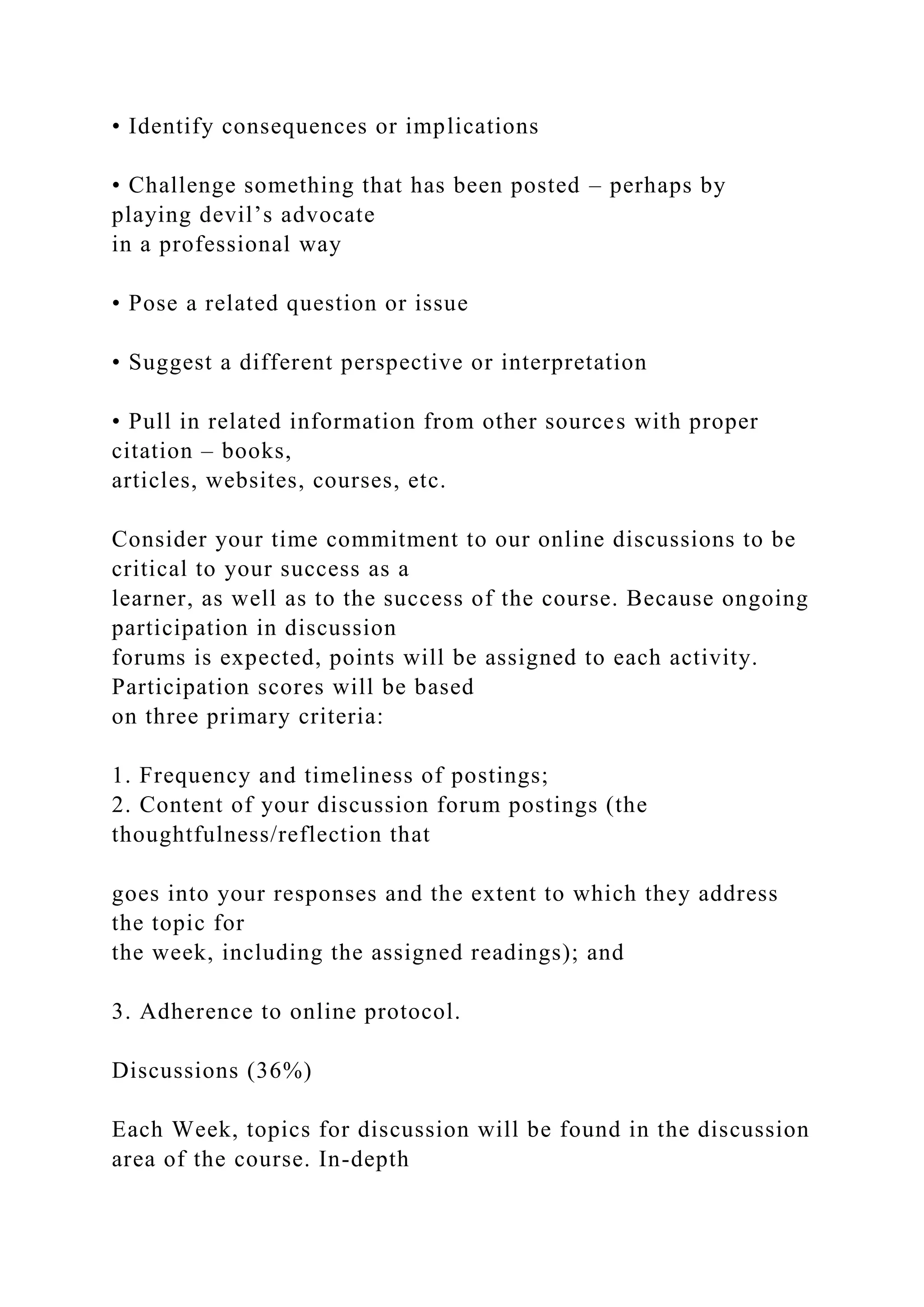 • Identify consequences or implications
• Challenge something that has been posted – perhaps by
playing devil’s advocate
in a professional way
• Pose a related question or issue
• Suggest a different perspective or interpretation
• Pull in related information from other sources with proper
citation – books,
articles, websites, courses, etc.
Consider your time commitment to our online discussions to be
critical to your success as a
learner, as well as to the success of the course. Because ongoing
participation in discussion
forums is expected, points will be assigned to each activity.
Participation scores will be based
on three primary criteria:
1. Frequency and timeliness of postings;
2. Content of your discussion forum postings (the
thoughtfulness/reflection that
goes into your responses and the extent to which they address
the topic for
the week, including the assigned readings); and
3. Adherence to online protocol.
Discussions (36%)
Each Week, topics for discussion will be found in the discussion
area of the course. In-depth
 