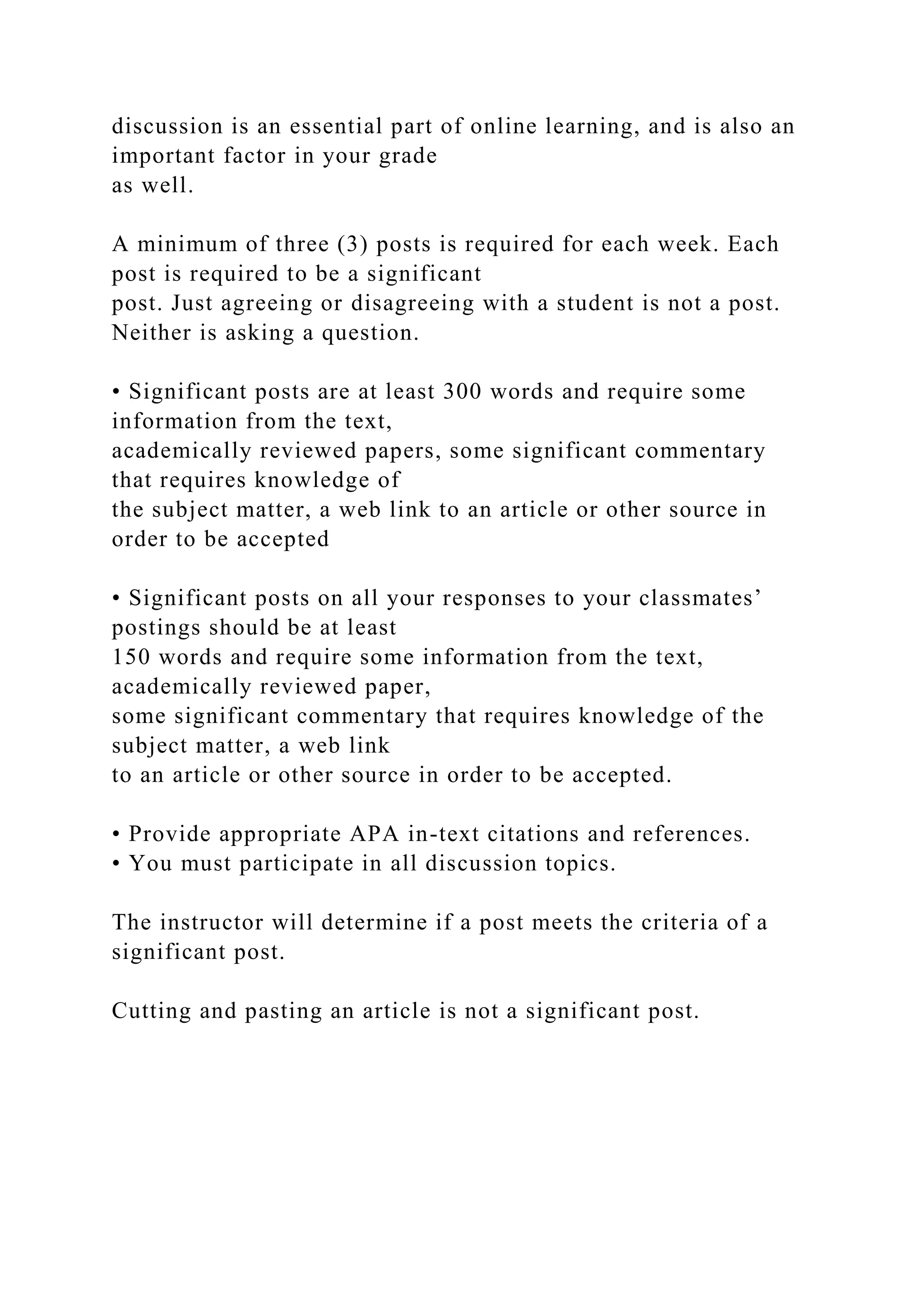 discussion is an essential part of online learning, and is also an
important factor in your grade
as well.
A minimum of three (3) posts is required for each week. Each
post is required to be a significant
post. Just agreeing or disagreeing with a student is not a post.
Neither is asking a question.
• Significant posts are at least 300 words and require some
information from the text,
academically reviewed papers, some significant commentary
that requires knowledge of
the subject matter, a web link to an article or other source in
order to be accepted
• Significant posts on all your responses to your classmates’
postings should be at least
150 words and require some information from the text,
academically reviewed paper,
some significant commentary that requires knowledge of the
subject matter, a web link
to an article or other source in order to be accepted.
• Provide appropriate APA in-text citations and references.
• You must participate in all discussion topics.
The instructor will determine if a post meets the criteria of a
significant post.
Cutting and pasting an article is not a significant post.
 
