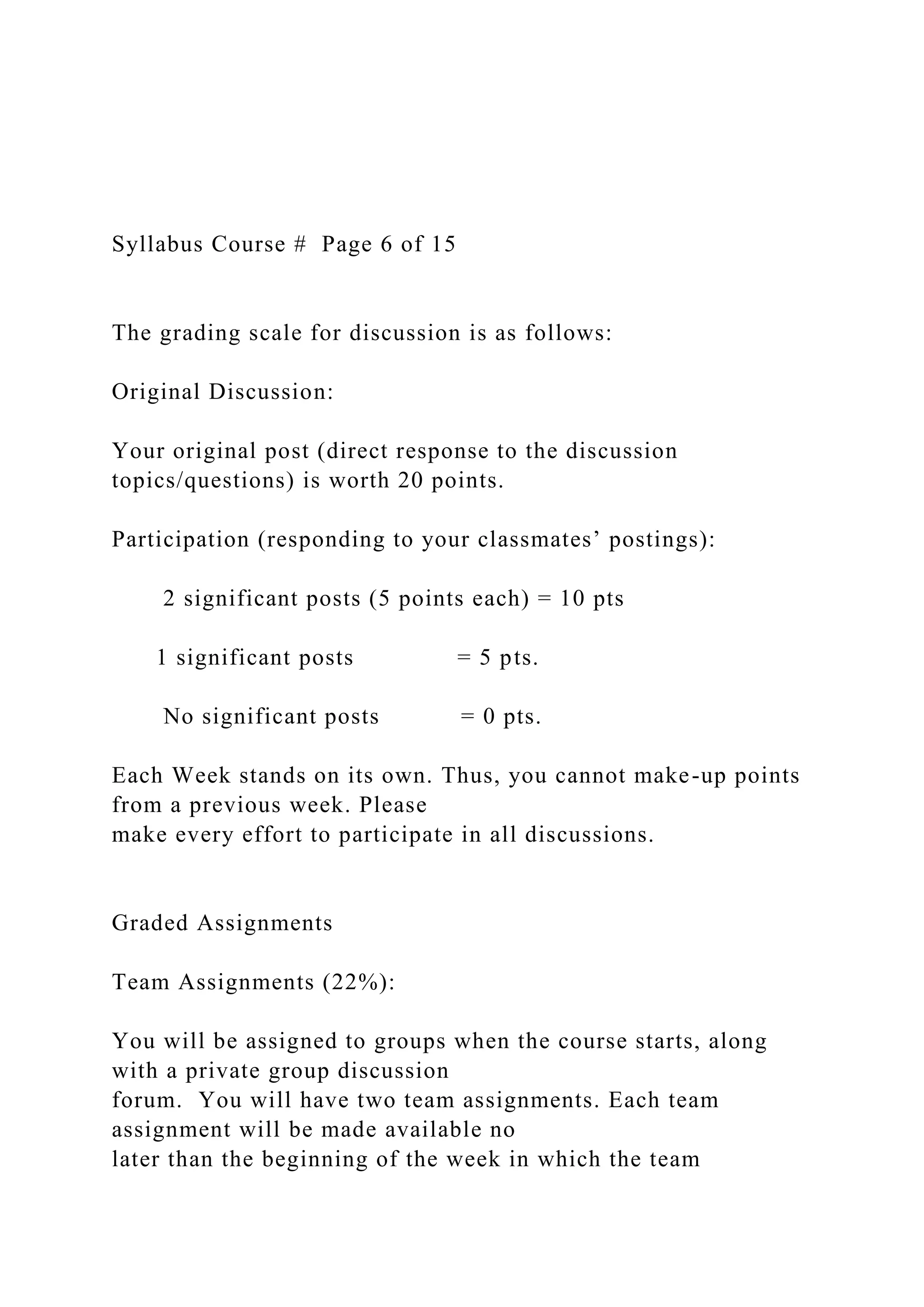 Syllabus Course # Page 6 of 15
The grading scale for discussion is as follows:
Original Discussion:
Your original post (direct response to the discussion
topics/questions) is worth 20 points.
Participation (responding to your classmates’ postings):
2 significant posts (5 points each) = 10 pts
1 significant posts = 5 pts.
No significant posts = 0 pts.
Each Week stands on its own. Thus, you cannot make-up points
from a previous week. Please
make every effort to participate in all discussions.
Graded Assignments
Team Assignments (22%):
You will be assigned to groups when the course starts, along
with a private group discussion
forum. You will have two team assignments. Each team
assignment will be made available no
later than the beginning of the week in which the team
 