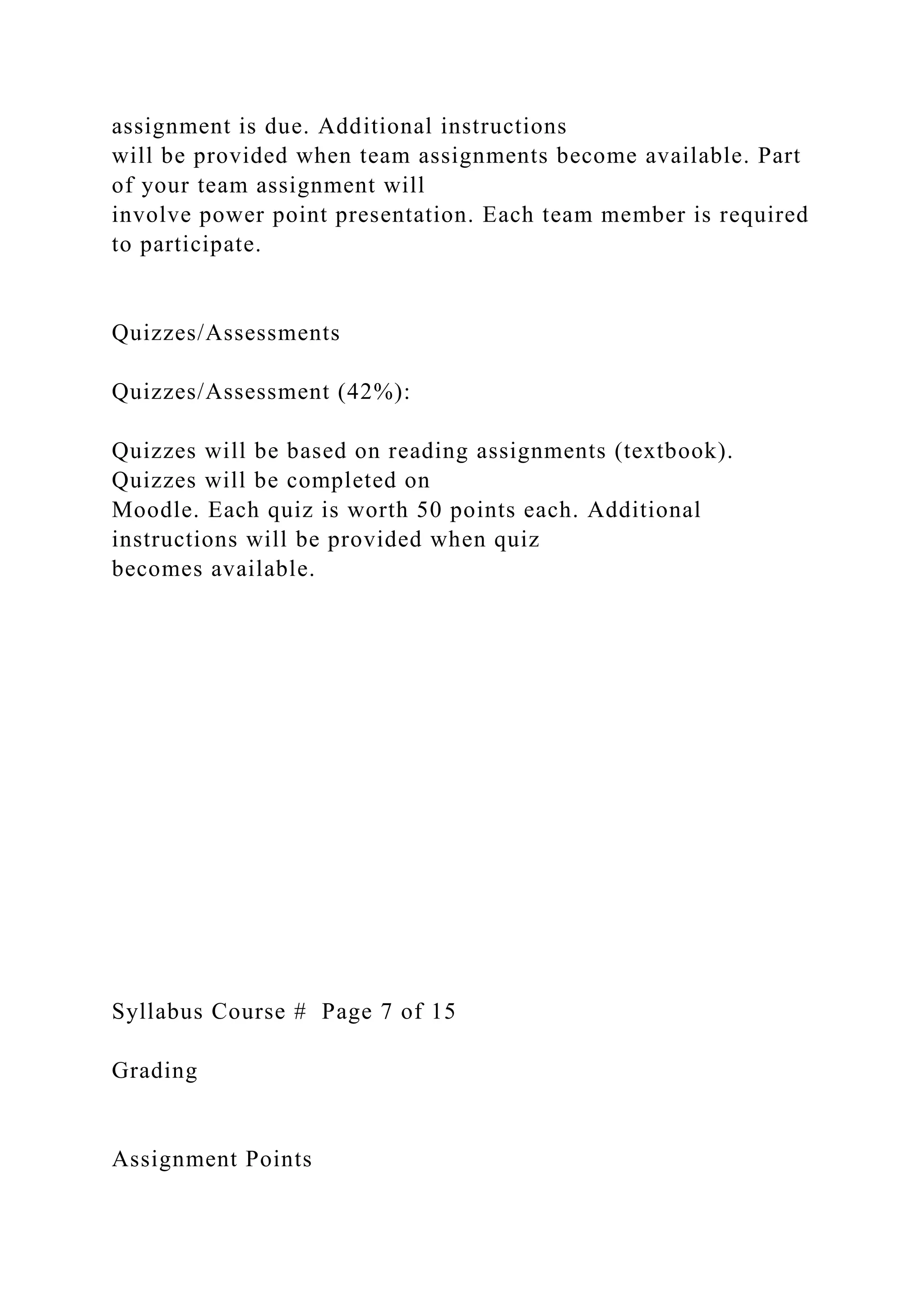 assignment is due. Additional instructions
will be provided when team assignments become available. Part
of your team assignment will
involve power point presentation. Each team member is required
to participate.
Quizzes/Assessments
Quizzes/Assessment (42%):
Quizzes will be based on reading assignments (textbook).
Quizzes will be completed on
Moodle. Each quiz is worth 50 points each. Additional
instructions will be provided when quiz
becomes available.
Syllabus Course # Page 7 of 15
Grading
Assignment Points
 