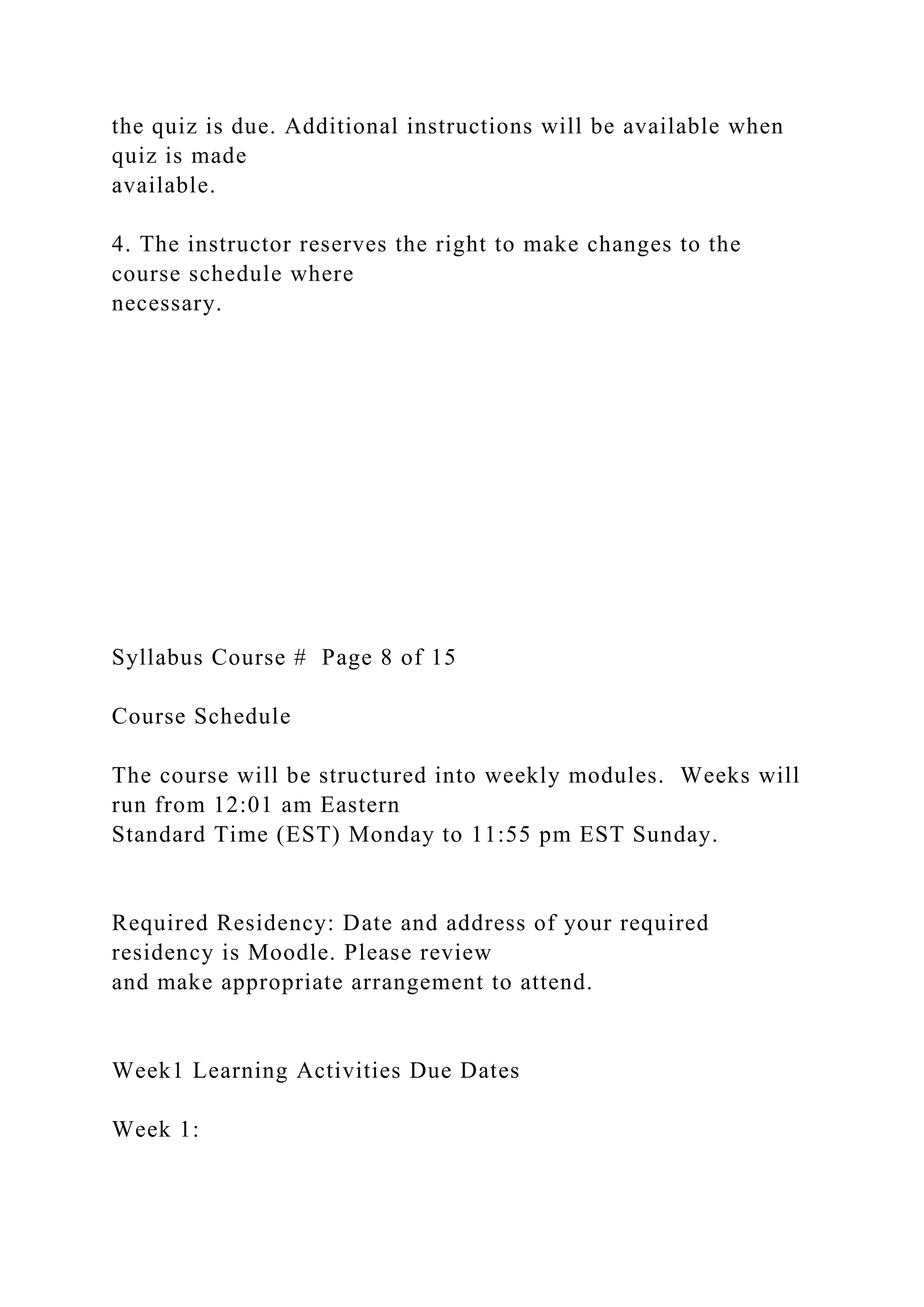 the quiz is due. Additional instructions will be available when
quiz is made
available.
4. The instructor reserves the right to make changes to the
course schedule where
necessary.
Syllabus Course # Page 8 of 15
Course Schedule
The course will be structured into weekly modules. Weeks will
run from 12:01 am Eastern
Standard Time (EST) Monday to 11:55 pm EST Sunday.
Required Residency: Date and address of your required
residency is Moodle. Please review
and make appropriate arrangement to attend.
Week1 Learning Activities Due Dates
Week 1:
 