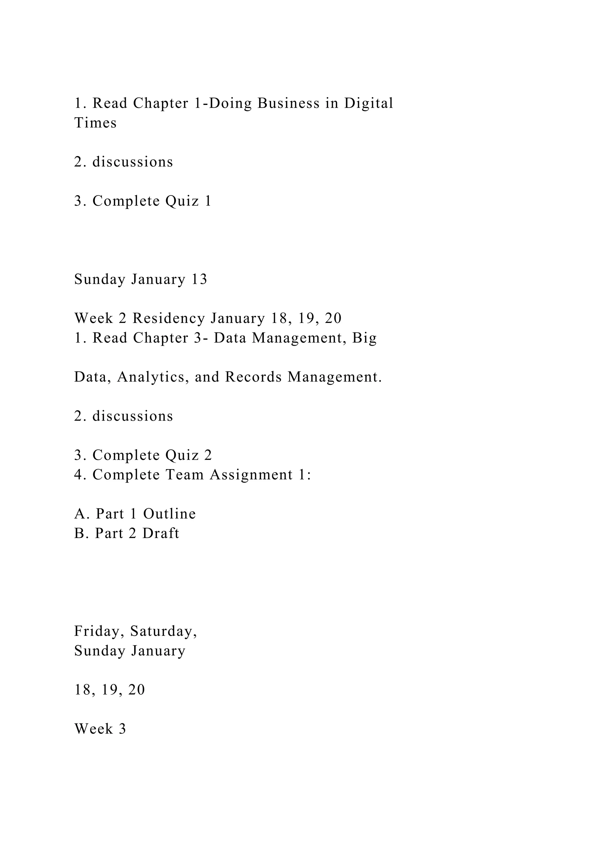 1. Read Chapter 1-Doing Business in Digital
Times
2. discussions
3. Complete Quiz 1
Sunday January 13
Week 2 Residency January 18, 19, 20
1. Read Chapter 3- Data Management, Big
Data, Analytics, and Records Management.
2. discussions
3. Complete Quiz 2
4. Complete Team Assignment 1:
A. Part 1 Outline
B. Part 2 Draft
Friday, Saturday,
Sunday January
18, 19, 20
Week 3
 