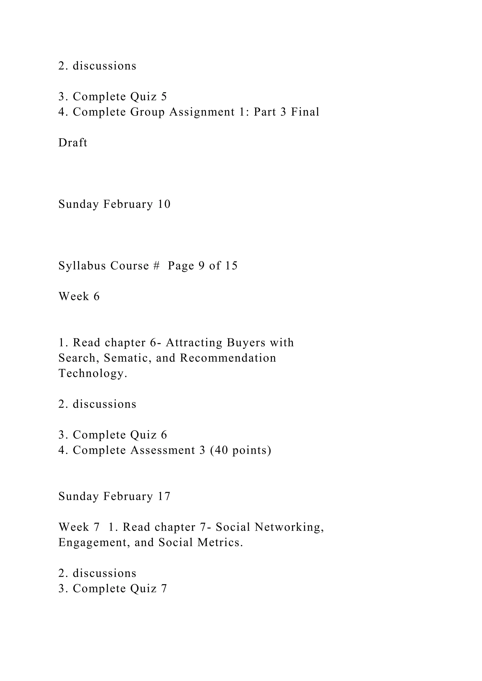 2. discussions
3. Complete Quiz 5
4. Complete Group Assignment 1: Part 3 Final
Draft
Sunday February 10
Syllabus Course # Page 9 of 15
Week 6
1. Read chapter 6- Attracting Buyers with
Search, Sematic, and Recommendation
Technology.
2. discussions
3. Complete Quiz 6
4. Complete Assessment 3 (40 points)
Sunday February 17
Week 7 1. Read chapter 7- Social Networking,
Engagement, and Social Metrics.
2. discussions
3. Complete Quiz 7
 