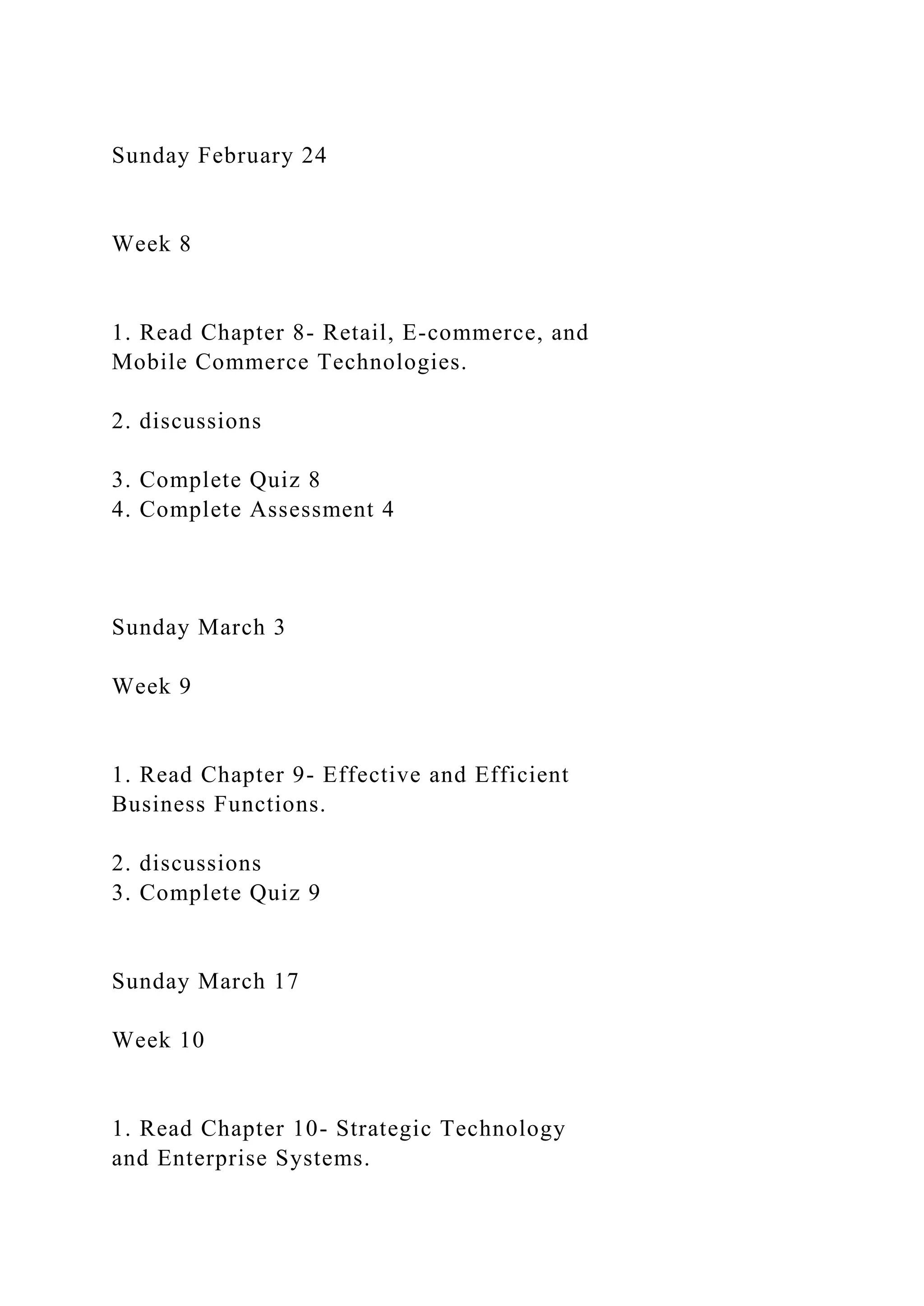 Sunday February 24
Week 8
1. Read Chapter 8- Retail, E-commerce, and
Mobile Commerce Technologies.
2. discussions
3. Complete Quiz 8
4. Complete Assessment 4
Sunday March 3
Week 9
1. Read Chapter 9- Effective and Efficient
Business Functions.
2. discussions
3. Complete Quiz 9
Sunday March 17
Week 10
1. Read Chapter 10- Strategic Technology
and Enterprise Systems.
 