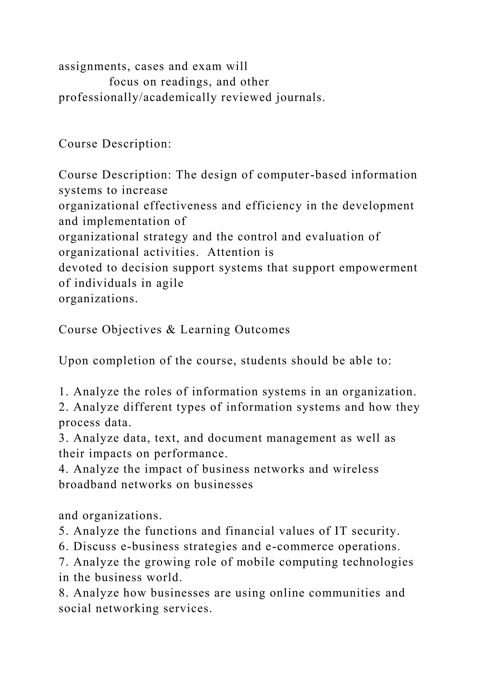 assignments, cases and exam will
focus on readings, and other
professionally/academically reviewed journals.
Course Description:
Course Description: The design of computer-based information
systems to increase
organizational effectiveness and efficiency in the development
and implementation of
organizational strategy and the control and evaluation of
organizational activities. Attention is
devoted to decision support systems that support empowerment
of individuals in agile
organizations.
Course Objectives & Learning Outcomes
Upon completion of the course, students should be able to:
1. Analyze the roles of information systems in an organization.
2. Analyze different types of information systems and how they
process data.
3. Analyze data, text, and document management as well as
their impacts on performance.
4. Analyze the impact of business networks and wireless
broadband networks on businesses
and organizations.
5. Analyze the functions and financial values of IT security.
6. Discuss e-business strategies and e-commerce operations.
7. Analyze the growing role of mobile computing technologies
in the business world.
8. Analyze how businesses are using online communities and
social networking services.
 