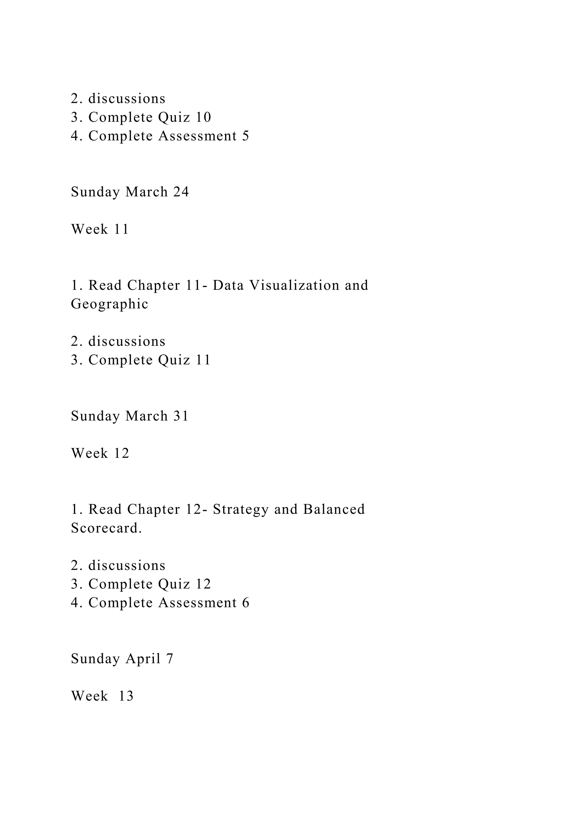 2. discussions
3. Complete Quiz 10
4. Complete Assessment 5
Sunday March 24
Week 11
1. Read Chapter 11- Data Visualization and
Geographic
2. discussions
3. Complete Quiz 11
Sunday March 31
Week 12
1. Read Chapter 12- Strategy and Balanced
Scorecard.
2. discussions
3. Complete Quiz 12
4. Complete Assessment 6
Sunday April 7
Week 13
 