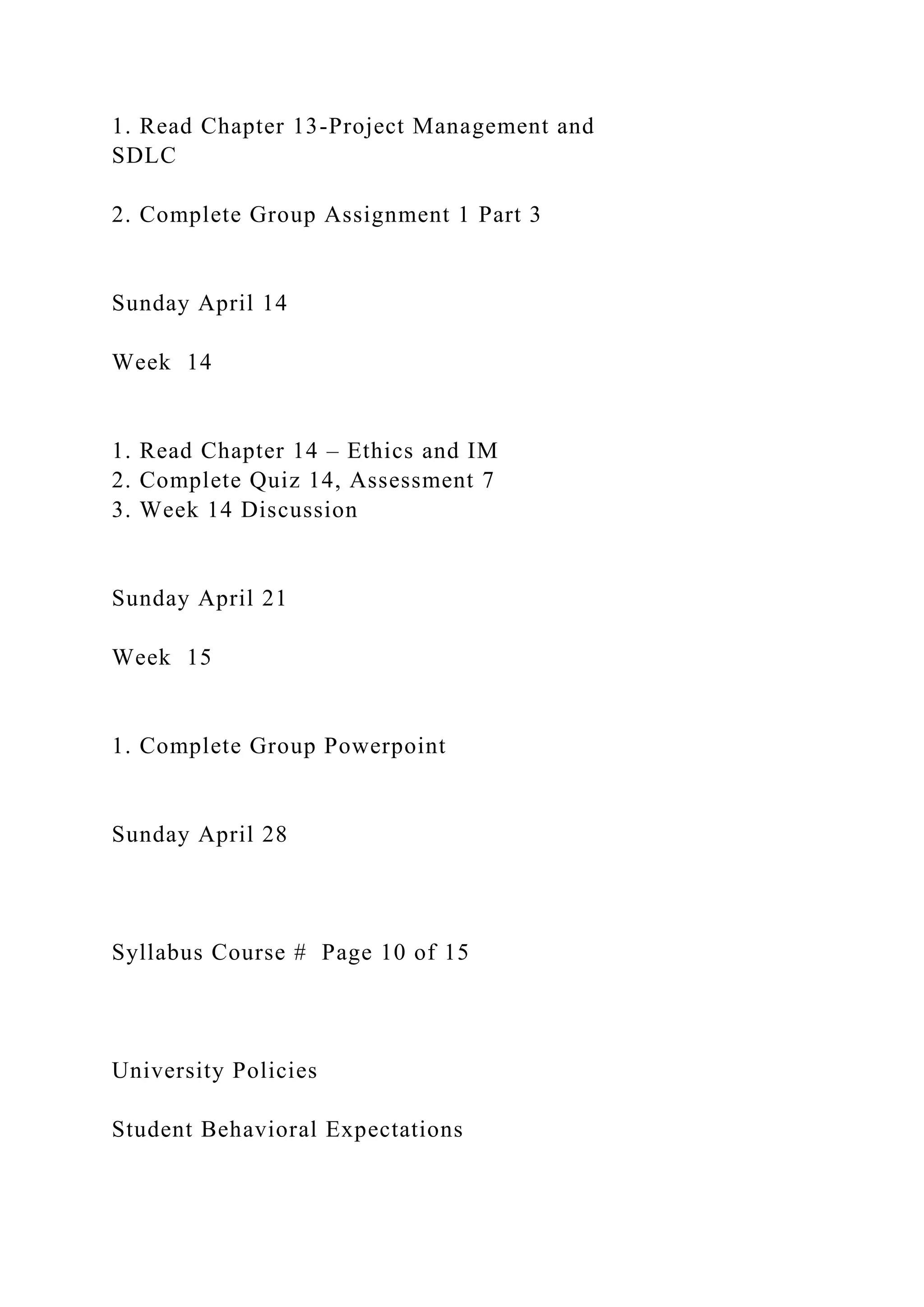 1. Read Chapter 13-Project Management and
SDLC
2. Complete Group Assignment 1 Part 3
Sunday April 14
Week 14
1. Read Chapter 14 – Ethics and IM
2. Complete Quiz 14, Assessment 7
3. Week 14 Discussion
Sunday April 21
Week 15
1. Complete Group Powerpoint
Sunday April 28
Syllabus Course # Page 10 of 15
University Policies
Student Behavioral Expectations
 