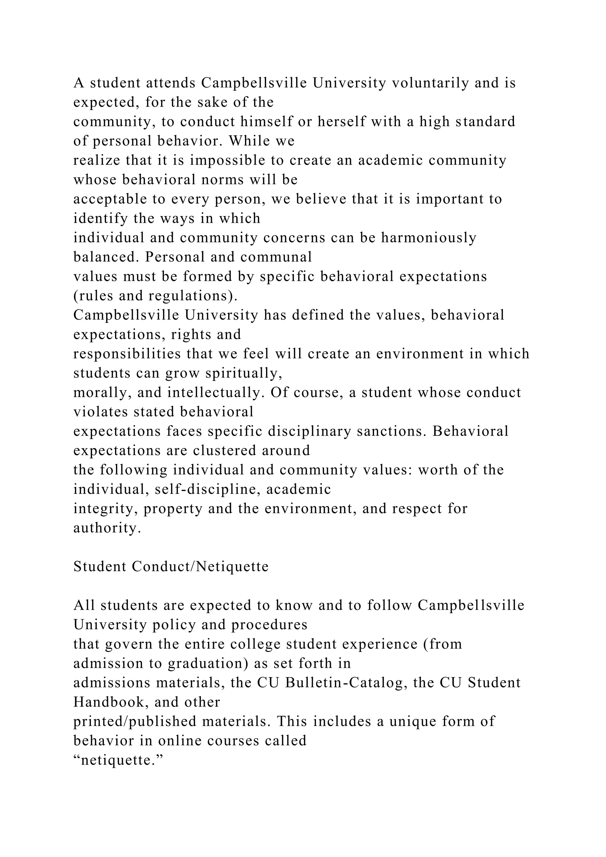 A student attends Campbellsville University voluntarily and is
expected, for the sake of the
community, to conduct himself or herself with a high standard
of personal behavior. While we
realize that it is impossible to create an academic community
whose behavioral norms will be
acceptable to every person, we believe that it is important to
identify the ways in which
individual and community concerns can be harmoniously
balanced. Personal and communal
values must be formed by specific behavioral expectations
(rules and regulations).
Campbellsville University has defined the values, behavioral
expectations, rights and
responsibilities that we feel will create an environment in which
students can grow spiritually,
morally, and intellectually. Of course, a student whose conduct
violates stated behavioral
expectations faces specific disciplinary sanctions. Behavioral
expectations are clustered around
the following individual and community values: worth of the
individual, self-discipline, academic
integrity, property and the environment, and respect for
authority.
Student Conduct/Netiquette
All students are expected to know and to follow Campbellsville
University policy and procedures
that govern the entire college student experience (from
admission to graduation) as set forth in
admissions materials, the CU Bulletin-Catalog, the CU Student
Handbook, and other
printed/published materials. This includes a unique form of
behavior in online courses called
“netiquette.”
 