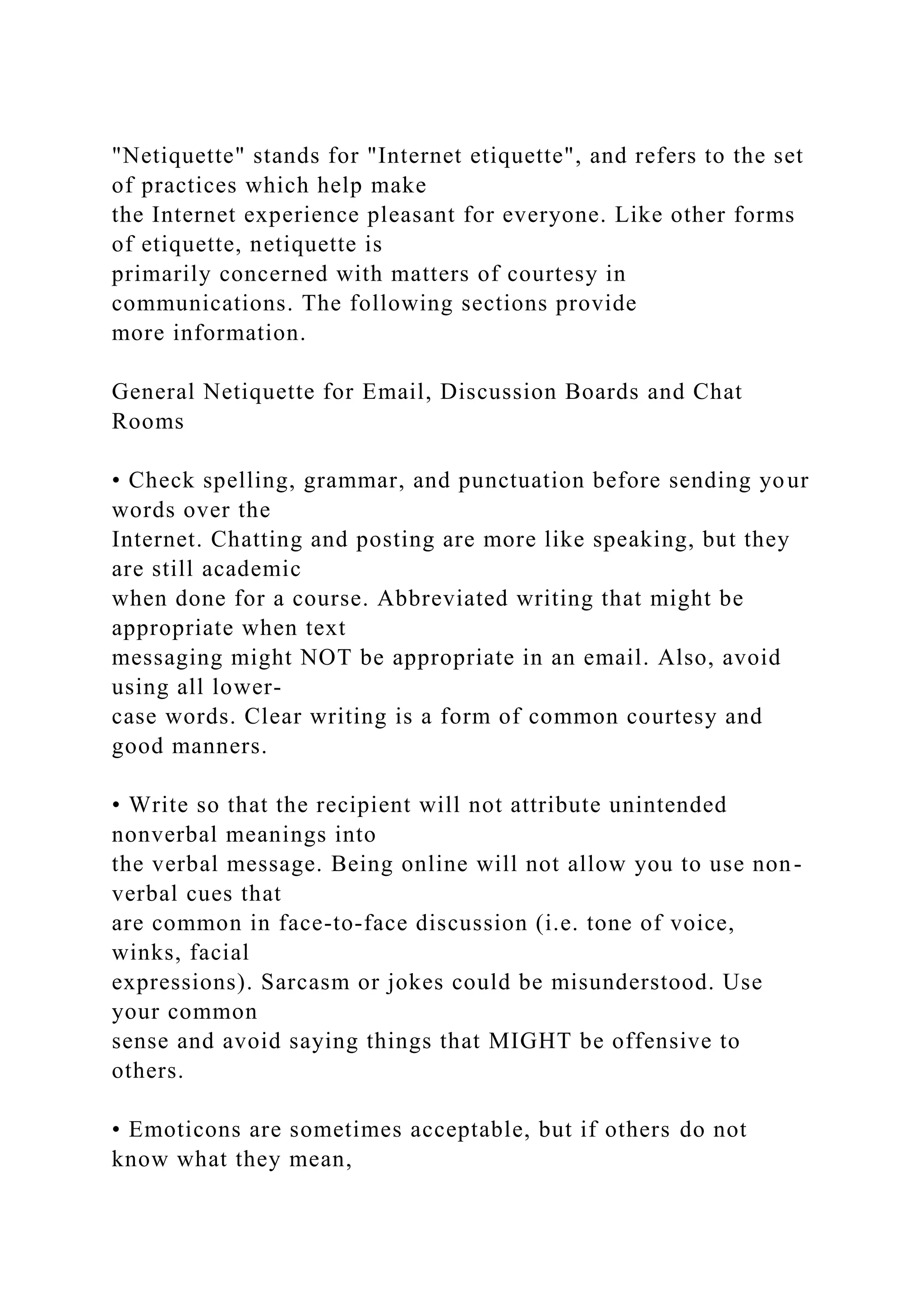 "Netiquette" stands for "Internet etiquette", and refers to the set
of practices which help make
the Internet experience pleasant for everyone. Like other forms
of etiquette, netiquette is
primarily concerned with matters of courtesy in
communications. The following sections provide
more information.
General Netiquette for Email, Discussion Boards and Chat
Rooms
• Check spelling, grammar, and punctuation before sending your
words over the
Internet. Chatting and posting are more like speaking, but they
are still academic
when done for a course. Abbreviated writing that might be
appropriate when text
messaging might NOT be appropriate in an email. Also, avoid
using all lower-
case words. Clear writing is a form of common courtesy and
good manners.
• Write so that the recipient will not attribute unintended
nonverbal meanings into
the verbal message. Being online will not allow you to use non-
verbal cues that
are common in face-to-face discussion (i.e. tone of voice,
winks, facial
expressions). Sarcasm or jokes could be misunderstood. Use
your common
sense and avoid saying things that MIGHT be offensive to
others.
• Emoticons are sometimes acceptable, but if others do not
know what they mean,
 