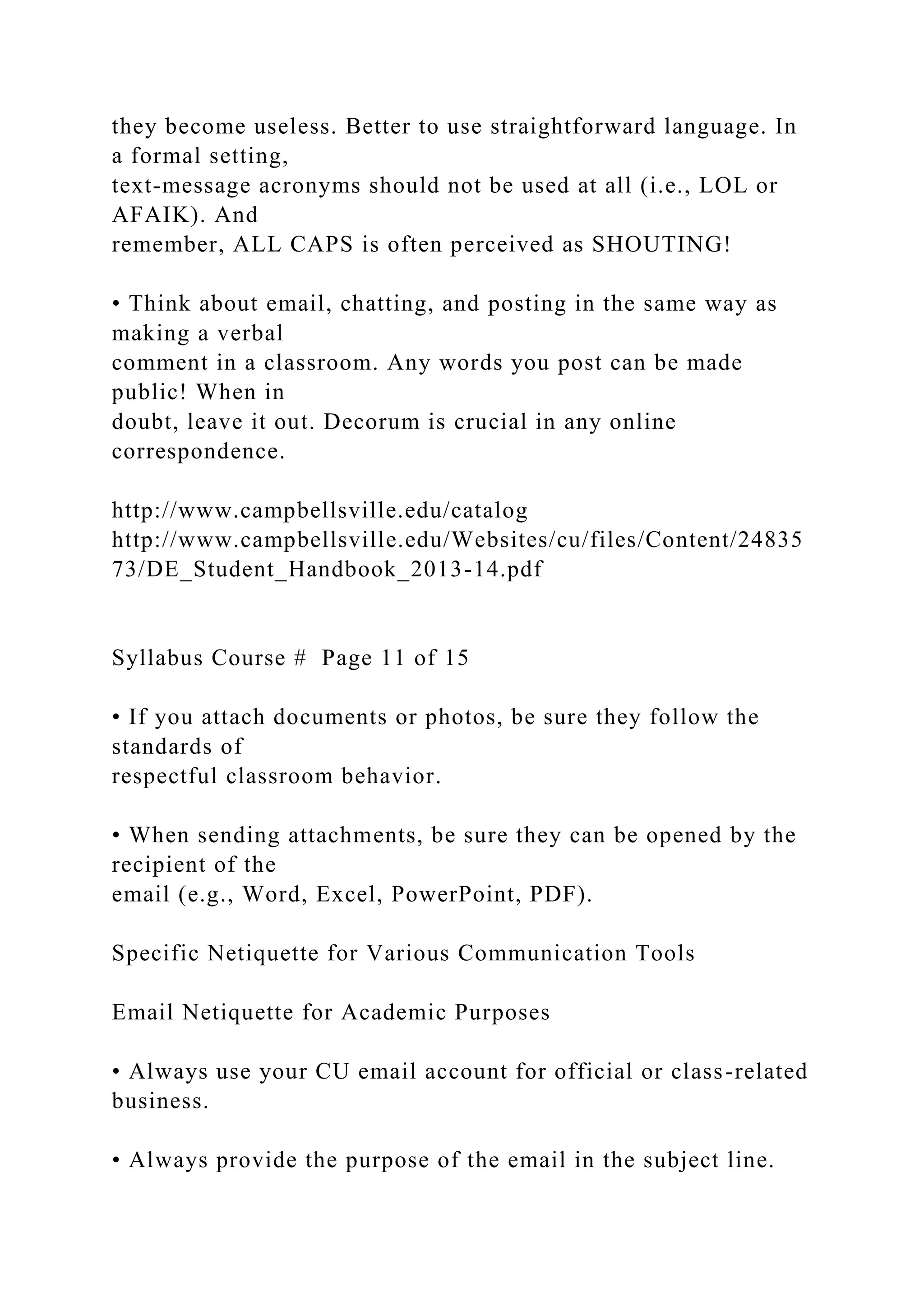 they become useless. Better to use straightforward language. In
a formal setting,
text-message acronyms should not be used at all (i.e., LOL or
AFAIK). And
remember, ALL CAPS is often perceived as SHOUTING!
• Think about email, chatting, and posting in the same way as
making a verbal
comment in a classroom. Any words you post can be made
public! When in
doubt, leave it out. Decorum is crucial in any online
correspondence.
http://www.campbellsville.edu/catalog
http://www.campbellsville.edu/Websites/cu/files/Content/24835
73/DE_Student_Handbook_2013-14.pdf
Syllabus Course # Page 11 of 15
• If you attach documents or photos, be sure they follow the
standards of
respectful classroom behavior.
• When sending attachments, be sure they can be opened by the
recipient of the
email (e.g., Word, Excel, PowerPoint, PDF).
Specific Netiquette for Various Communication Tools
Email Netiquette for Academic Purposes
• Always use your CU email account for official or class-related
business.
• Always provide the purpose of the email in the subject line.
 