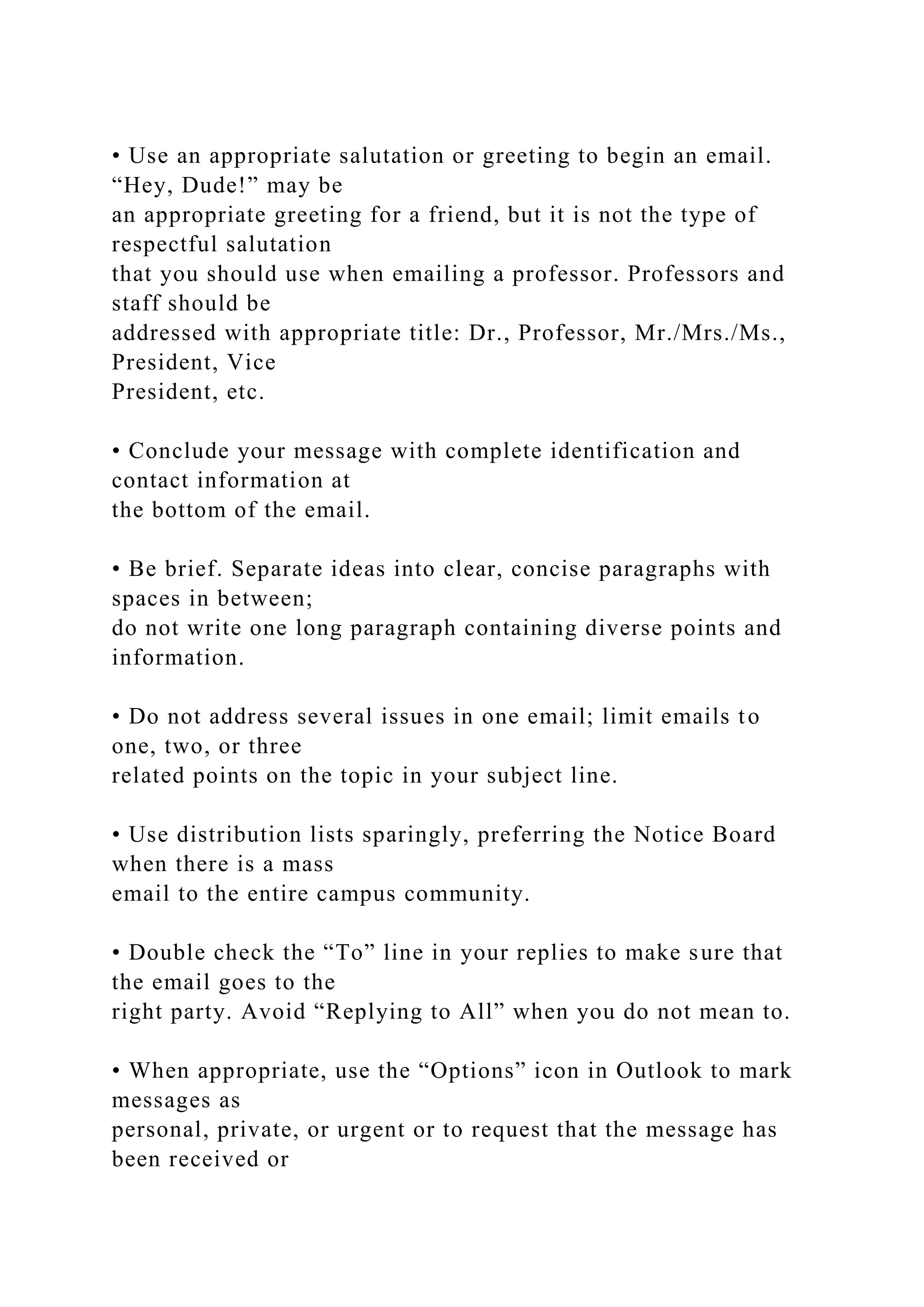 • Use an appropriate salutation or greeting to begin an email.
“Hey, Dude!” may be
an appropriate greeting for a friend, but it is not the type of
respectful salutation
that you should use when emailing a professor. Professors and
staff should be
addressed with appropriate title: Dr., Professor, Mr./Mrs./Ms.,
President, Vice
President, etc.
• Conclude your message with complete identification and
contact information at
the bottom of the email.
• Be brief. Separate ideas into clear, concise paragraphs with
spaces in between;
do not write one long paragraph containing diverse points and
information.
• Do not address several issues in one email; limit emails to
one, two, or three
related points on the topic in your subject line.
• Use distribution lists sparingly, preferring the Notice Board
when there is a mass
email to the entire campus community.
• Double check the “To” line in your replies to make sure that
the email goes to the
right party. Avoid “Replying to All” when you do not mean to.
• When appropriate, use the “Options” icon in Outlook to mark
messages as
personal, private, or urgent or to request that the message has
been received or
 