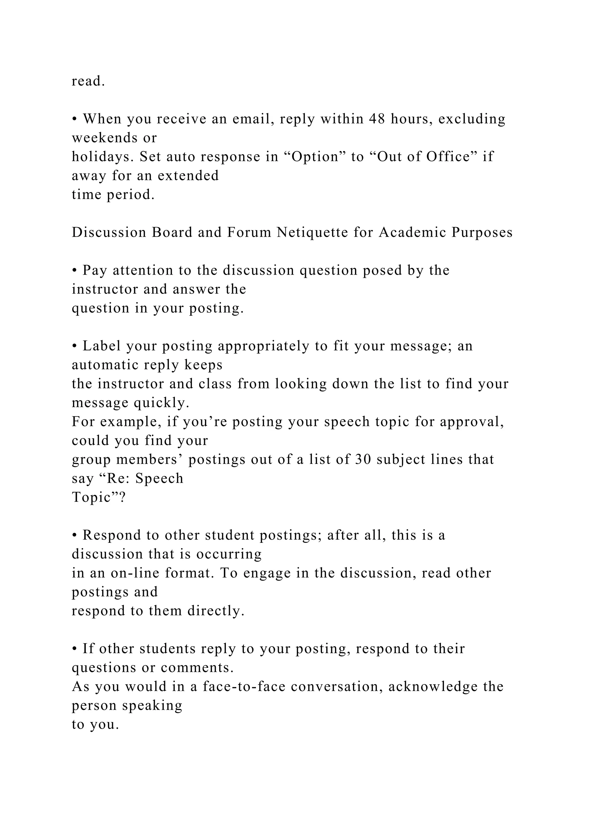 read.
• When you receive an email, reply within 48 hours, excluding
weekends or
holidays. Set auto response in “Option” to “Out of Office” if
away for an extended
time period.
Discussion Board and Forum Netiquette for Academic Purposes
• Pay attention to the discussion question posed by the
instructor and answer the
question in your posting.
• Label your posting appropriately to fit your message; an
automatic reply keeps
the instructor and class from looking down the list to find your
message quickly.
For example, if you’re posting your speech topic for approval,
could you find your
group members’ postings out of a list of 30 subject lines that
say “Re: Speech
Topic”?
• Respond to other student postings; after all, this is a
discussion that is occurring
in an on-line format. To engage in the discussion, read other
postings and
respond to them directly.
• If other students reply to your posting, respond to their
questions or comments.
As you would in a face-to-face conversation, acknowledge the
person speaking
to you.
 