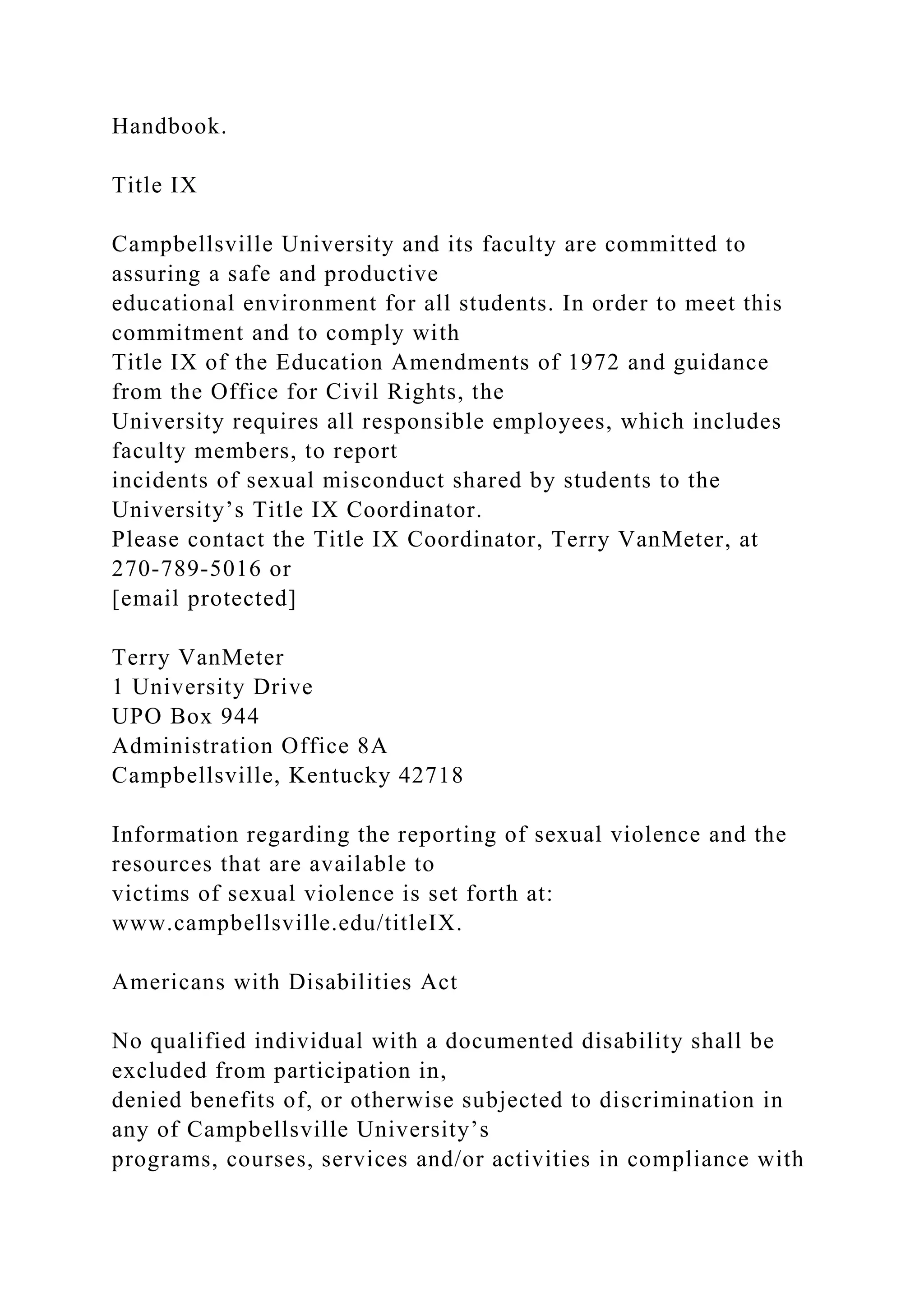 Handbook.
Title IX
Campbellsville University and its faculty are committed to
assuring a safe and productive
educational environment for all students. In order to meet this
commitment and to comply with
Title IX of the Education Amendments of 1972 and guidance
from the Office for Civil Rights, the
University requires all responsible employees, which includes
faculty members, to report
incidents of sexual misconduct shared by students to the
University’s Title IX Coordinator.
Please contact the Title IX Coordinator, Terry VanMeter, at
270-789-5016 or
[email protected]
Terry VanMeter
1 University Drive
UPO Box 944
Administration Office 8A
Campbellsville, Kentucky 42718
Information regarding the reporting of sexual violence and the
resources that are available to
victims of sexual violence is set forth at:
www.campbellsville.edu/titleIX.
Americans with Disabilities Act
No qualified individual with a documented disability shall be
excluded from participation in,
denied benefits of, or otherwise subjected to discrimination in
any of Campbellsville University’s
programs, courses, services and/or activities in compliance with
 