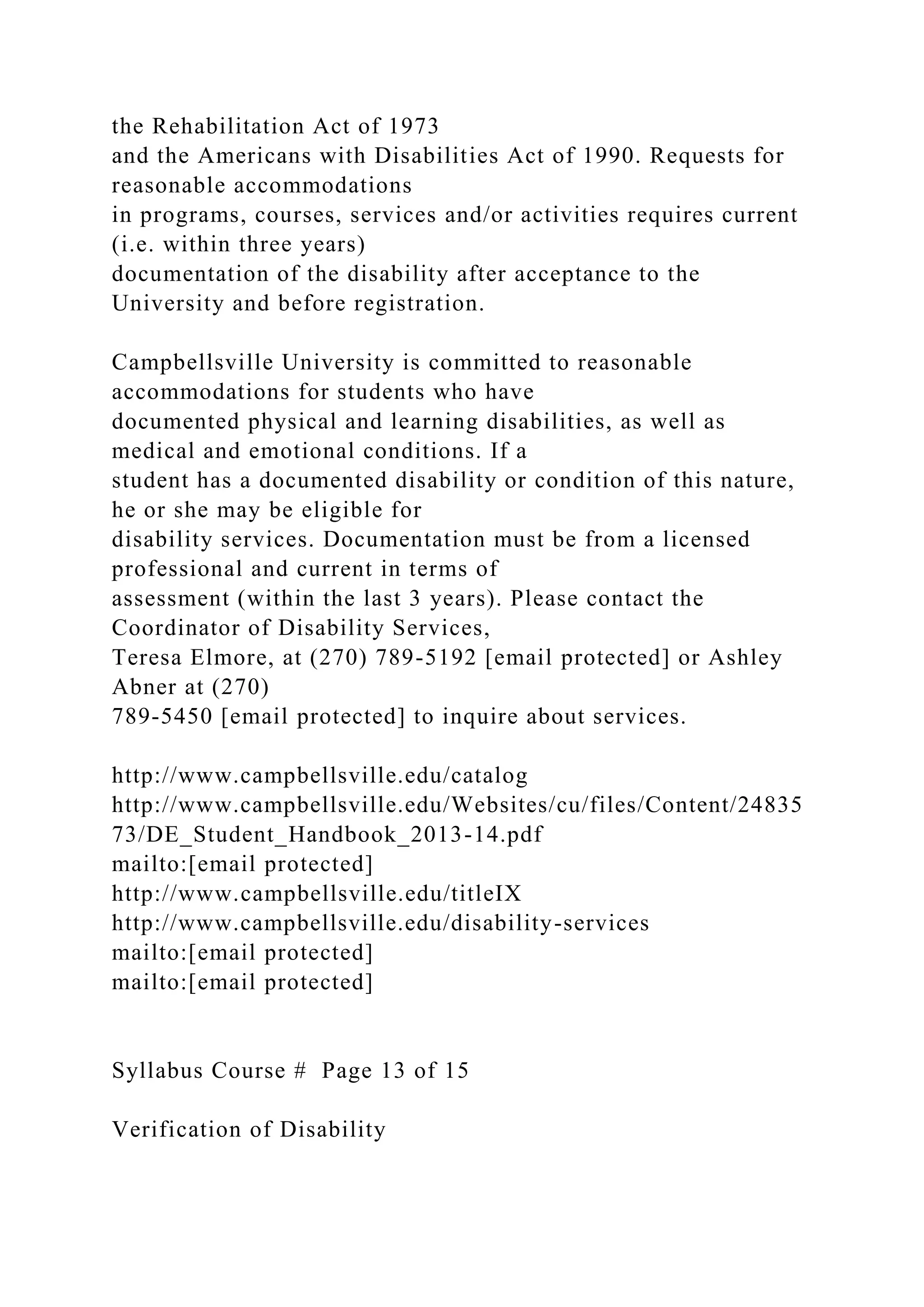 the Rehabilitation Act of 1973
and the Americans with Disabilities Act of 1990. Requests for
reasonable accommodations
in programs, courses, services and/or activities requires current
(i.e. within three years)
documentation of the disability after acceptance to the
University and before registration.
Campbellsville University is committed to reasonable
accommodations for students who have
documented physical and learning disabilities, as well as
medical and emotional conditions. If a
student has a documented disability or condition of this nature,
he or she may be eligible for
disability services. Documentation must be from a licensed
professional and current in terms of
assessment (within the last 3 years). Please contact the
Coordinator of Disability Services,
Teresa Elmore, at (270) 789-5192 [email protected] or Ashley
Abner at (270)
789-5450 [email protected] to inquire about services.
http://www.campbellsville.edu/catalog
http://www.campbellsville.edu/Websites/cu/files/Content/24835
73/DE_Student_Handbook_2013-14.pdf
mailto:[email protected]
http://www.campbellsville.edu/titleIX
http://www.campbellsville.edu/disability-services
mailto:[email protected]
mailto:[email protected]
Syllabus Course # Page 13 of 15
Verification of Disability
 