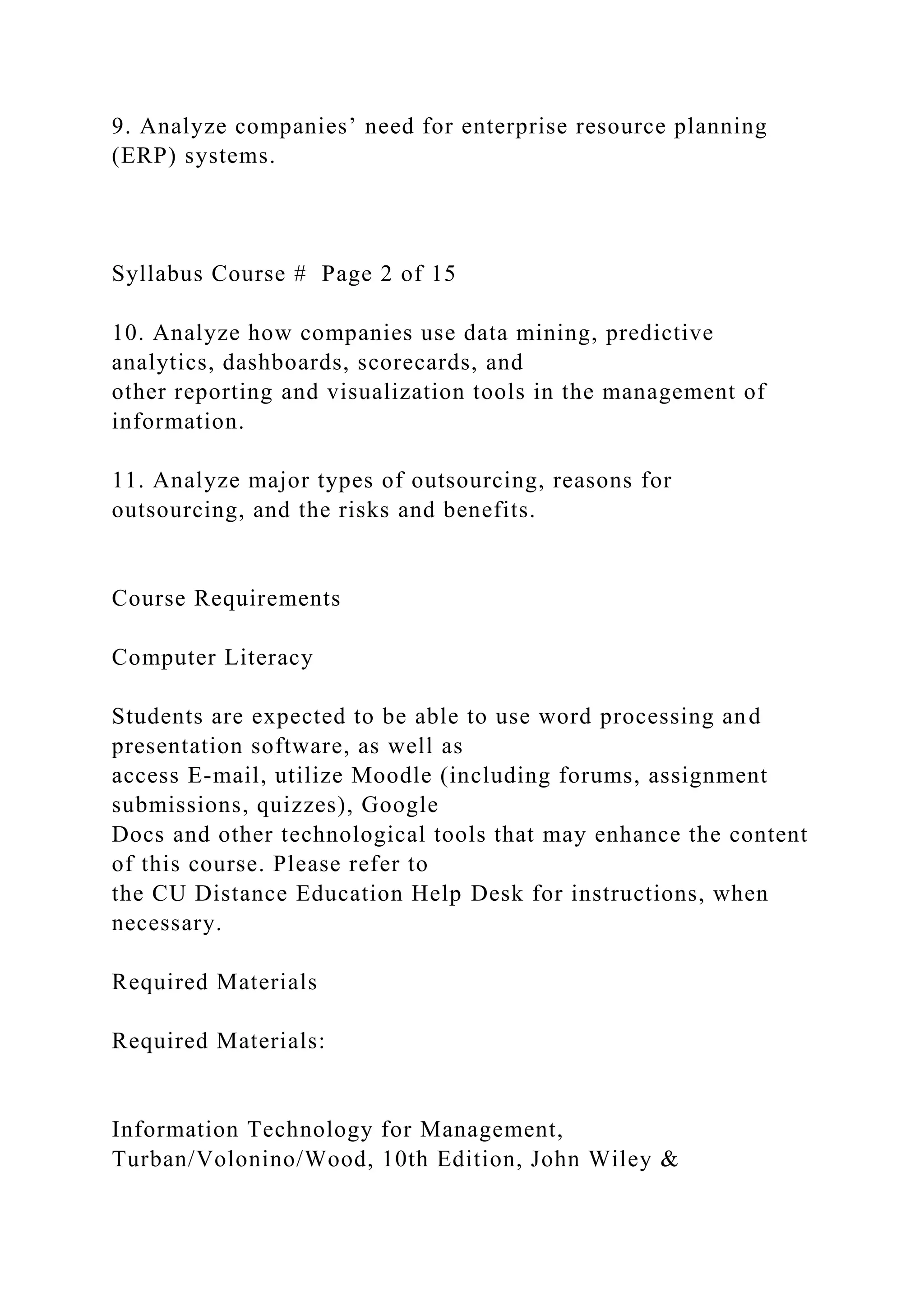 9. Analyze companies’ need for enterprise resource planning
(ERP) systems.
Syllabus Course # Page 2 of 15
10. Analyze how companies use data mining, predictive
analytics, dashboards, scorecards, and
other reporting and visualization tools in the management of
information.
11. Analyze major types of outsourcing, reasons for
outsourcing, and the risks and benefits.
Course Requirements
Computer Literacy
Students are expected to be able to use word processing and
presentation software, as well as
access E-mail, utilize Moodle (including forums, assignment
submissions, quizzes), Google
Docs and other technological tools that may enhance the content
of this course. Please refer to
the CU Distance Education Help Desk for instructions, when
necessary.
Required Materials
Required Materials:
Information Technology for Management,
Turban/Volonino/Wood, 10th Edition, John Wiley &
 
