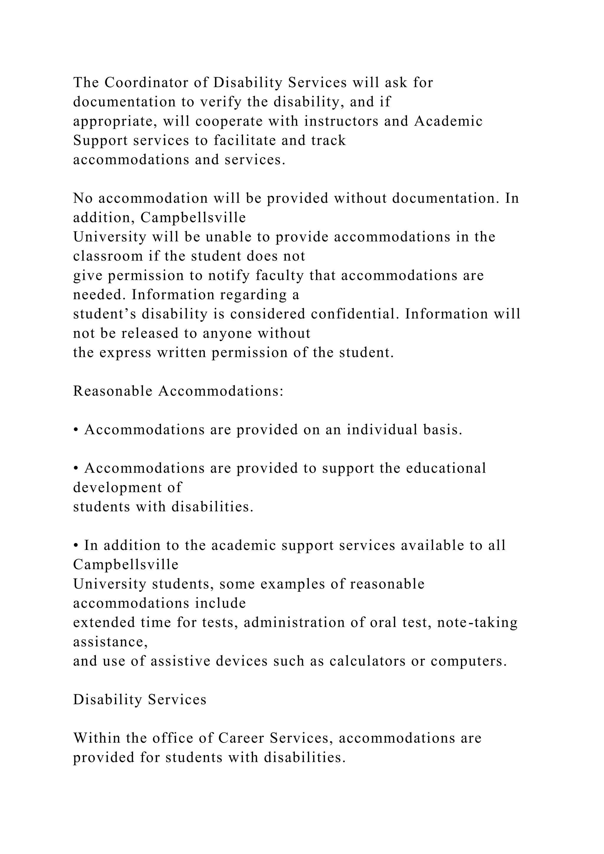 The Coordinator of Disability Services will ask for
documentation to verify the disability, and if
appropriate, will cooperate with instructors and Academic
Support services to facilitate and track
accommodations and services.
No accommodation will be provided without documentation. In
addition, Campbellsville
University will be unable to provide accommodations in the
classroom if the student does not
give permission to notify faculty that accommodations are
needed. Information regarding a
student’s disability is considered confidential. Information will
not be released to anyone without
the express written permission of the student.
Reasonable Accommodations:
• Accommodations are provided on an individual basis.
• Accommodations are provided to support the educational
development of
students with disabilities.
• In addition to the academic support services available to all
Campbellsville
University students, some examples of reasonable
accommodations include
extended time for tests, administration of oral test, note-taking
assistance,
and use of assistive devices such as calculators or computers.
Disability Services
Within the office of Career Services, accommodations are
provided for students with disabilities.
 