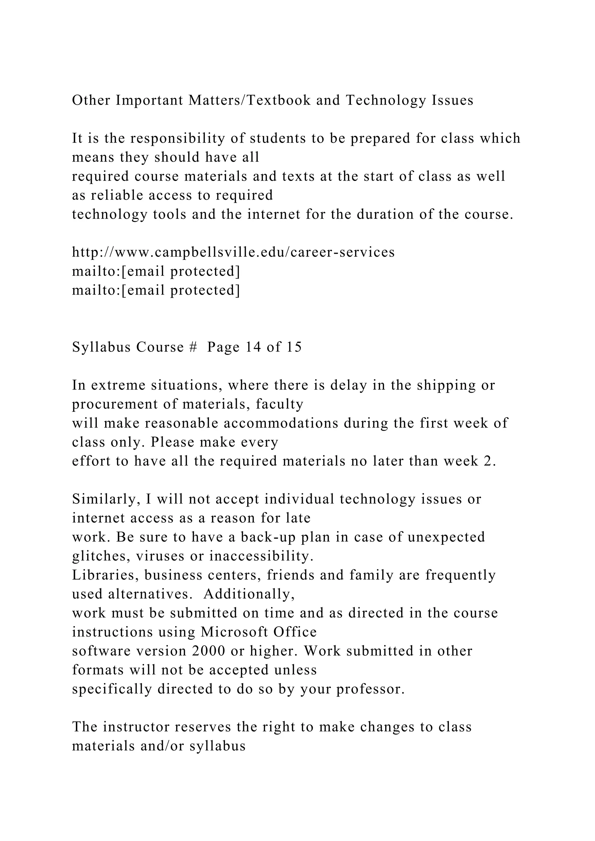 Other Important Matters/Textbook and Technology Issues
It is the responsibility of students to be prepared for class which
means they should have all
required course materials and texts at the start of class as well
as reliable access to required
technology tools and the internet for the duration of the course.
http://www.campbellsville.edu/career-services
mailto:[email protected]
mailto:[email protected]
Syllabus Course # Page 14 of 15
In extreme situations, where there is delay in the shipping or
procurement of materials, faculty
will make reasonable accommodations during the first week of
class only. Please make every
effort to have all the required materials no later than week 2.
Similarly, I will not accept individual technology issues or
internet access as a reason for late
work. Be sure to have a back-up plan in case of unexpected
glitches, viruses or inaccessibility.
Libraries, business centers, friends and family are frequently
used alternatives. Additionally,
work must be submitted on time and as directed in the course
instructions using Microsoft Office
software version 2000 or higher. Work submitted in other
formats will not be accepted unless
specifically directed to do so by your professor.
The instructor reserves the right to make changes to class
materials and/or syllabus
 