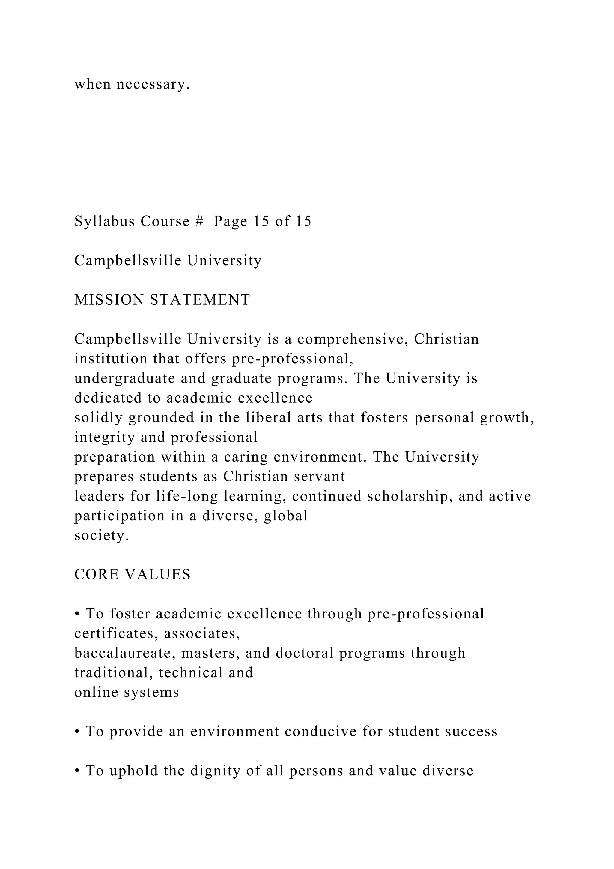 when necessary.
Syllabus Course # Page 15 of 15
Campbellsville University
MISSION STATEMENT
Campbellsville University is a comprehensive, Christian
institution that offers pre-professional,
undergraduate and graduate programs. The University is
dedicated to academic excellence
solidly grounded in the liberal arts that fosters personal growth,
integrity and professional
preparation within a caring environment. The University
prepares students as Christian servant
leaders for life-long learning, continued scholarship, and active
participation in a diverse, global
society.
CORE VALUES
• To foster academic excellence through pre-professional
certificates, associates,
baccalaureate, masters, and doctoral programs through
traditional, technical and
online systems
• To provide an environment conducive for student success
• To uphold the dignity of all persons and value diverse
 