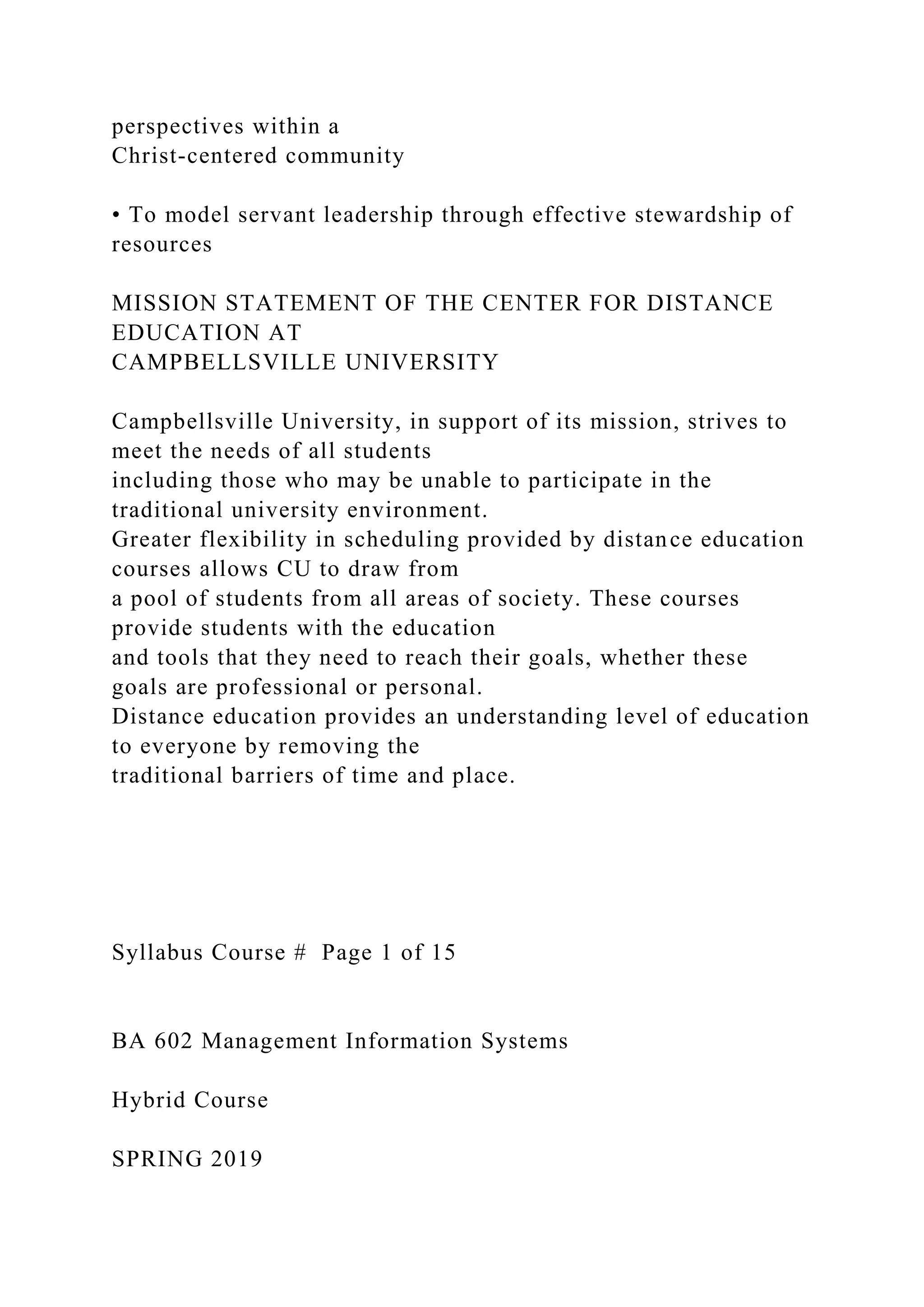 perspectives within a
Christ-centered community
• To model servant leadership through effective stewardship of
resources
MISSION STATEMENT OF THE CENTER FOR DISTANCE
EDUCATION AT
CAMPBELLSVILLE UNIVERSITY
Campbellsville University, in support of its mission, strives to
meet the needs of all students
including those who may be unable to participate in the
traditional university environment.
Greater flexibility in scheduling provided by distance education
courses allows CU to draw from
a pool of students from all areas of society. These courses
provide students with the education
and tools that they need to reach their goals, whether these
goals are professional or personal.
Distance education provides an understanding level of education
to everyone by removing the
traditional barriers of time and place.
Syllabus Course # Page 1 of 15
BA 602 Management Information Systems
Hybrid Course
SPRING 2019
 