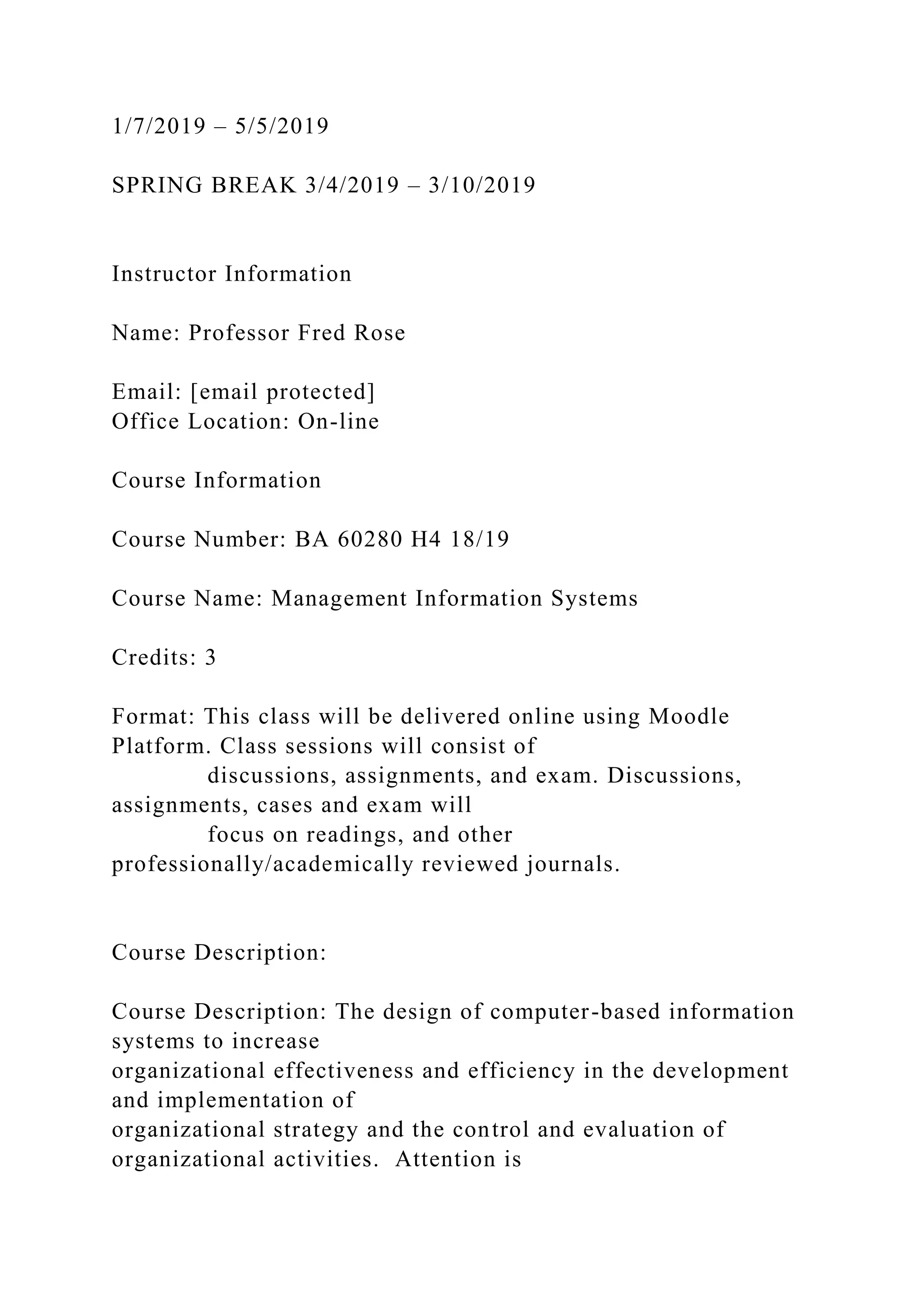 1/7/2019 – 5/5/2019
SPRING BREAK 3/4/2019 – 3/10/2019
Instructor Information
Name: Professor Fred Rose
Email: [email protected]
Office Location: On-line
Course Information
Course Number: BA 60280 H4 18/19
Course Name: Management Information Systems
Credits: 3
Format: This class will be delivered online using Moodle
Platform. Class sessions will consist of
discussions, assignments, and exam. Discussions,
assignments, cases and exam will
focus on readings, and other
professionally/academically reviewed journals.
Course Description:
Course Description: The design of computer-based information
systems to increase
organizational effectiveness and efficiency in the development
and implementation of
organizational strategy and the control and evaluation of
organizational activities. Attention is
 