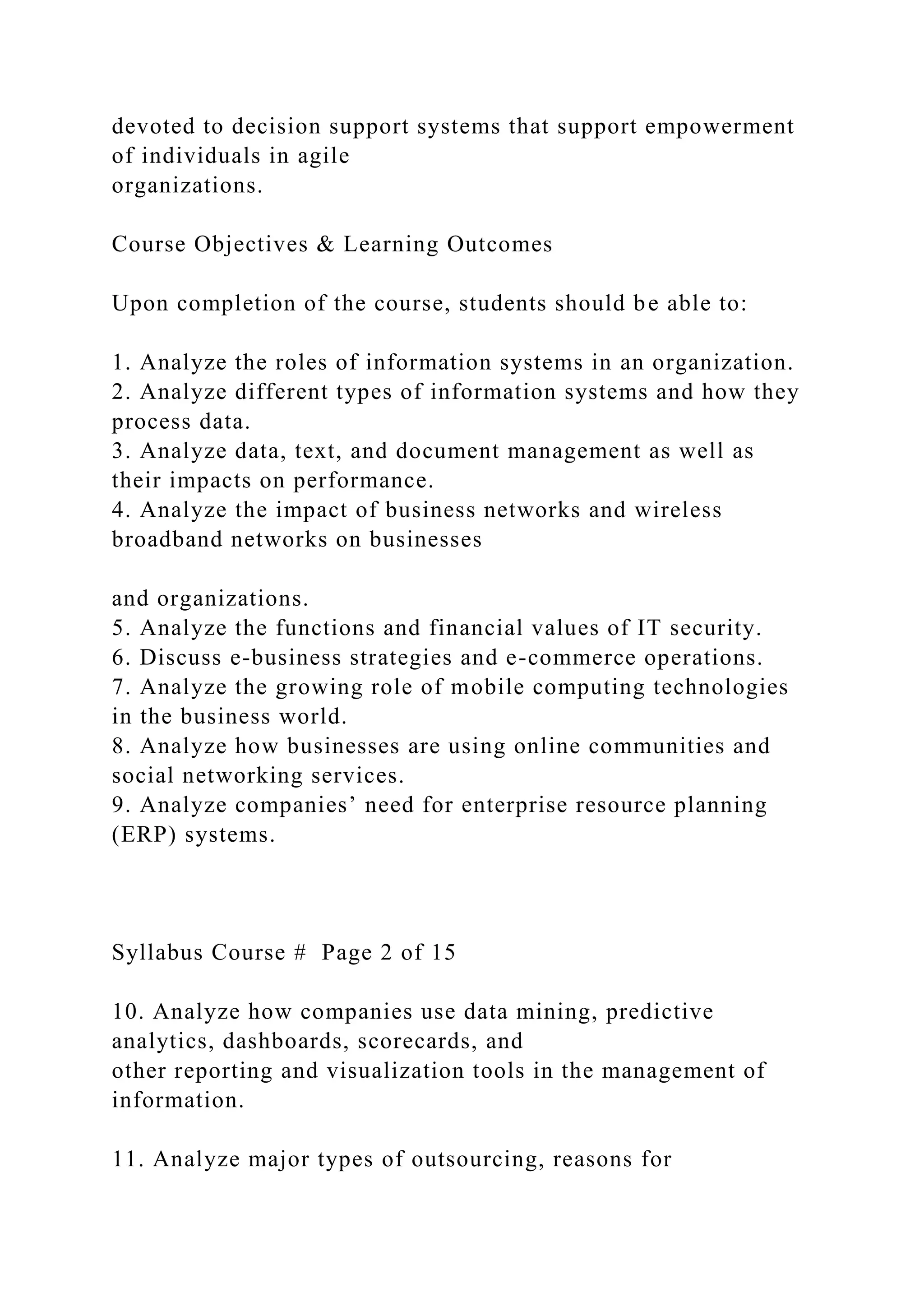 devoted to decision support systems that support empowerment
of individuals in agile
organizations.
Course Objectives & Learning Outcomes
Upon completion of the course, students should be able to:
1. Analyze the roles of information systems in an organization.
2. Analyze different types of information systems and how they
process data.
3. Analyze data, text, and document management as well as
their impacts on performance.
4. Analyze the impact of business networks and wireless
broadband networks on businesses
and organizations.
5. Analyze the functions and financial values of IT security.
6. Discuss e-business strategies and e-commerce operations.
7. Analyze the growing role of mobile computing technologies
in the business world.
8. Analyze how businesses are using online communities and
social networking services.
9. Analyze companies’ need for enterprise resource planning
(ERP) systems.
Syllabus Course # Page 2 of 15
10. Analyze how companies use data mining, predictive
analytics, dashboards, scorecards, and
other reporting and visualization tools in the management of
information.
11. Analyze major types of outsourcing, reasons for
 