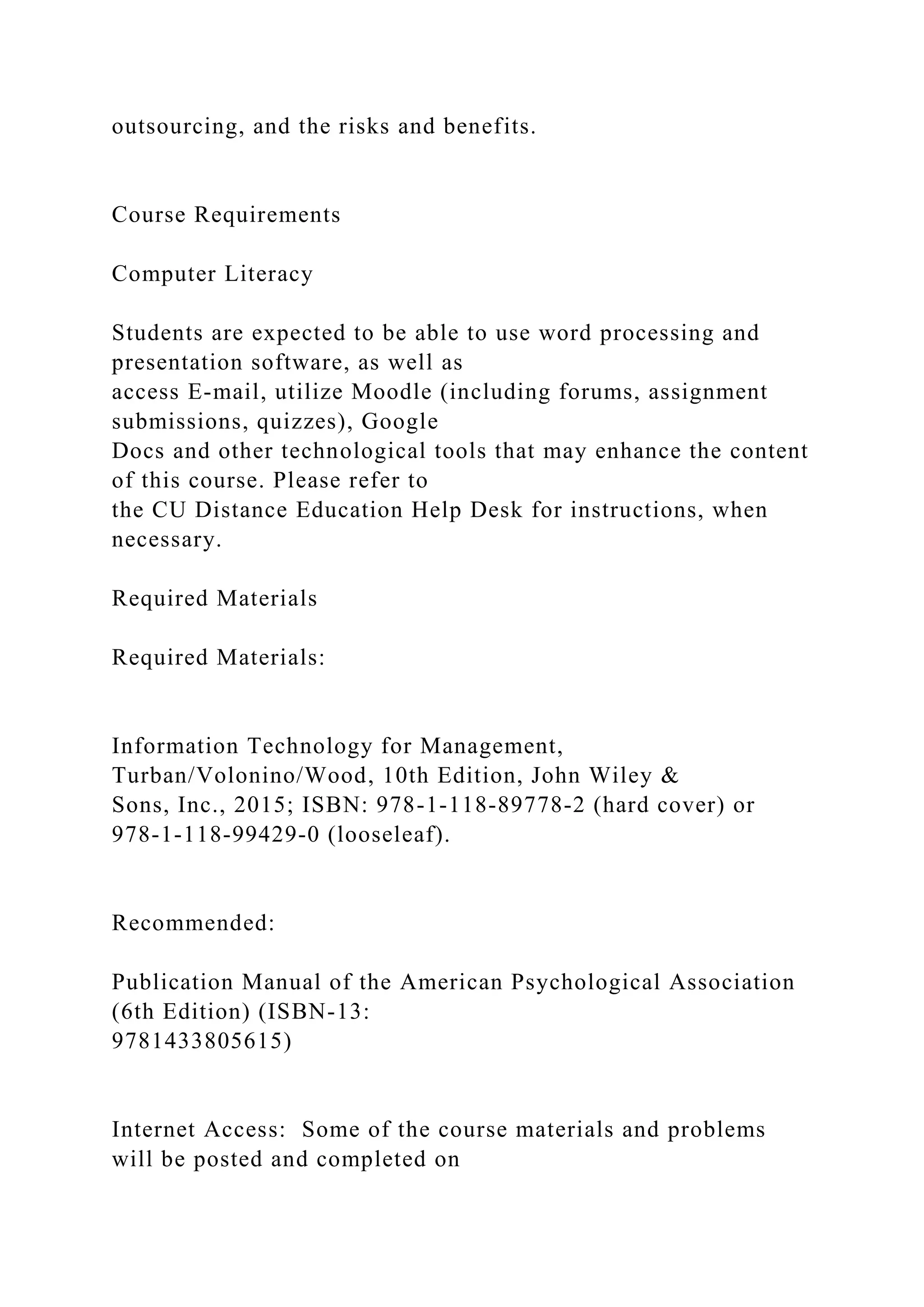 outsourcing, and the risks and benefits.
Course Requirements
Computer Literacy
Students are expected to be able to use word processing and
presentation software, as well as
access E-mail, utilize Moodle (including forums, assignment
submissions, quizzes), Google
Docs and other technological tools that may enhance the content
of this course. Please refer to
the CU Distance Education Help Desk for instructions, when
necessary.
Required Materials
Required Materials:
Information Technology for Management,
Turban/Volonino/Wood, 10th Edition, John Wiley &
Sons, Inc., 2015; ISBN: 978-1-118-89778-2 (hard cover) or
978-1-118-99429-0 (looseleaf).
Recommended:
Publication Manual of the American Psychological Association
(6th Edition) (ISBN-13:
9781433805615)
Internet Access: Some of the course materials and problems
will be posted and completed on
 