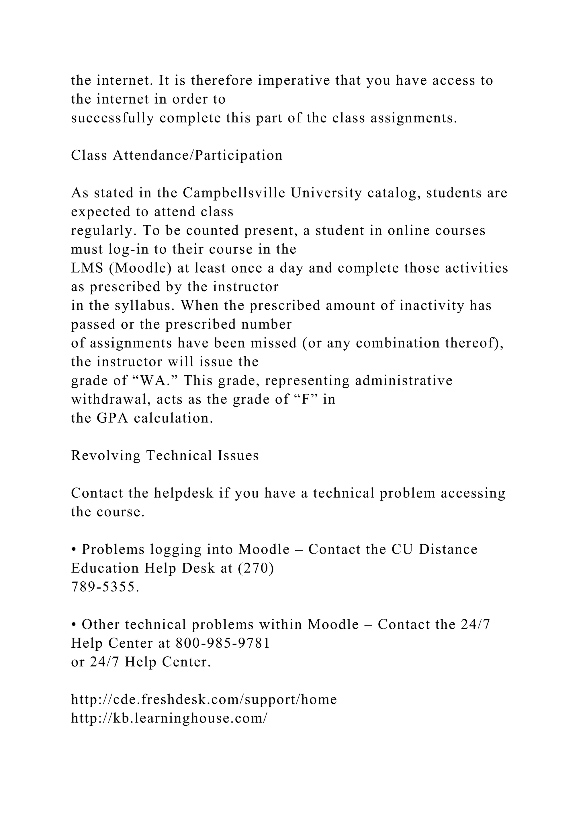 the internet. It is therefore imperative that you have access to
the internet in order to
successfully complete this part of the class assignments.
Class Attendance/Participation
As stated in the Campbellsville University catalog, students are
expected to attend class
regularly. To be counted present, a student in online courses
must log-in to their course in the
LMS (Moodle) at least once a day and complete those activities
as prescribed by the instructor
in the syllabus. When the prescribed amount of inactivity has
passed or the prescribed number
of assignments have been missed (or any combination thereof),
the instructor will issue the
grade of “WA.” This grade, representing administrative
withdrawal, acts as the grade of “F” in
the GPA calculation.
Revolving Technical Issues
Contact the helpdesk if you have a technical problem accessing
the course.
• Problems logging into Moodle – Contact the CU Distance
Education Help Desk at (270)
789-5355.
• Other technical problems within Moodle – Contact the 24/7
Help Center at 800-985-9781
or 24/7 Help Center.
http://cde.freshdesk.com/support/home
http://kb.learninghouse.com/
 