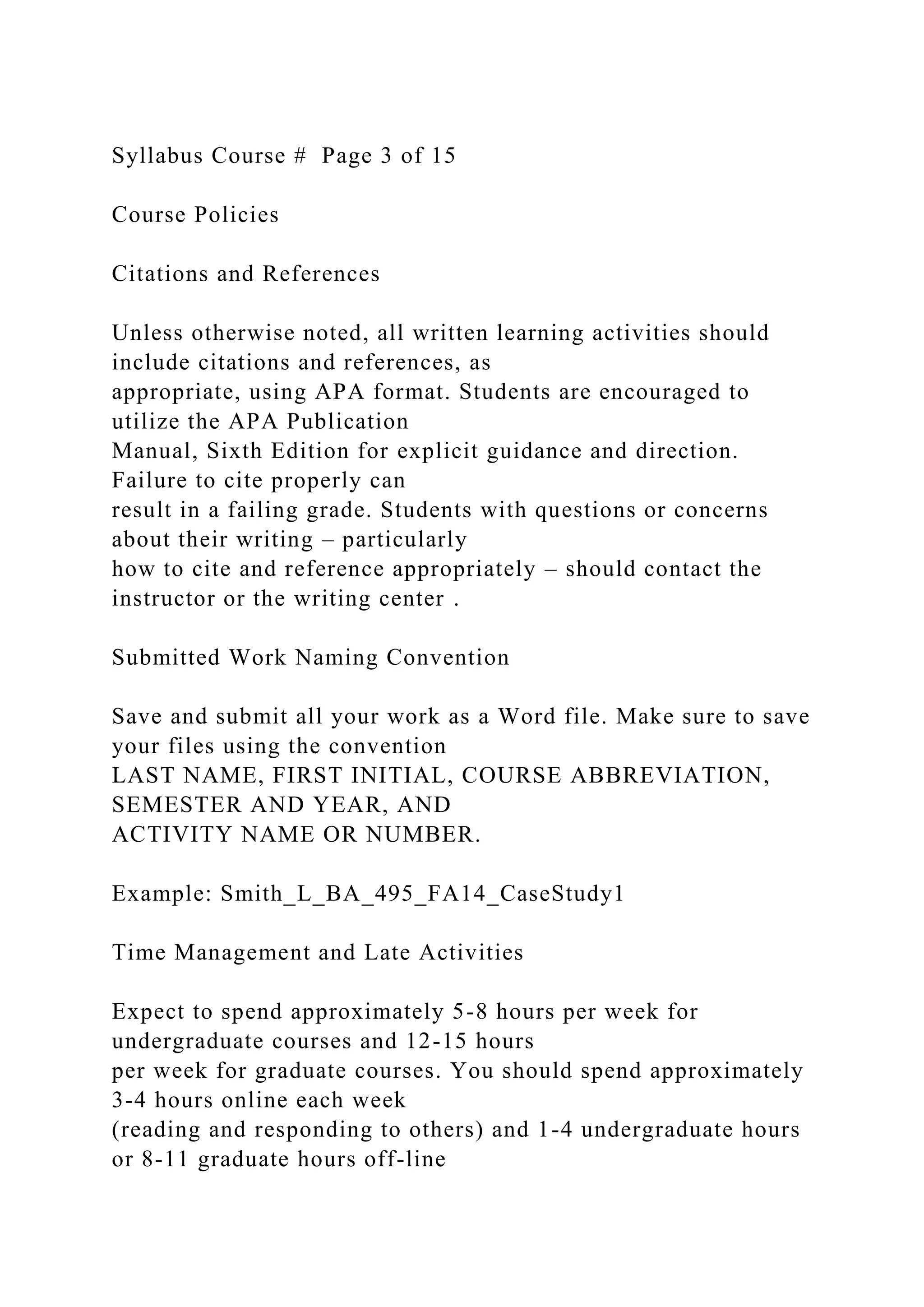 Syllabus Course # Page 3 of 15
Course Policies
Citations and References
Unless otherwise noted, all written learning activities should
include citations and references, as
appropriate, using APA format. Students are encouraged to
utilize the APA Publication
Manual, Sixth Edition for explicit guidance and direction.
Failure to cite properly can
result in a failing grade. Students with questions or concerns
about their writing – particularly
how to cite and reference appropriately – should contact the
instructor or the writing center .
Submitted Work Naming Convention
Save and submit all your work as a Word file. Make sure to save
your files using the convention
LAST NAME, FIRST INITIAL, COURSE ABBREVIATION,
SEMESTER AND YEAR, AND
ACTIVITY NAME OR NUMBER.
Example: Smith_L_BA_495_FA14_CaseStudy1
Time Management and Late Activities
Expect to spend approximately 5-8 hours per week for
undergraduate courses and 12-15 hours
per week for graduate courses. You should spend approximately
3-4 hours online each week
(reading and responding to others) and 1-4 undergraduate hours
or 8-11 graduate hours off-line
 