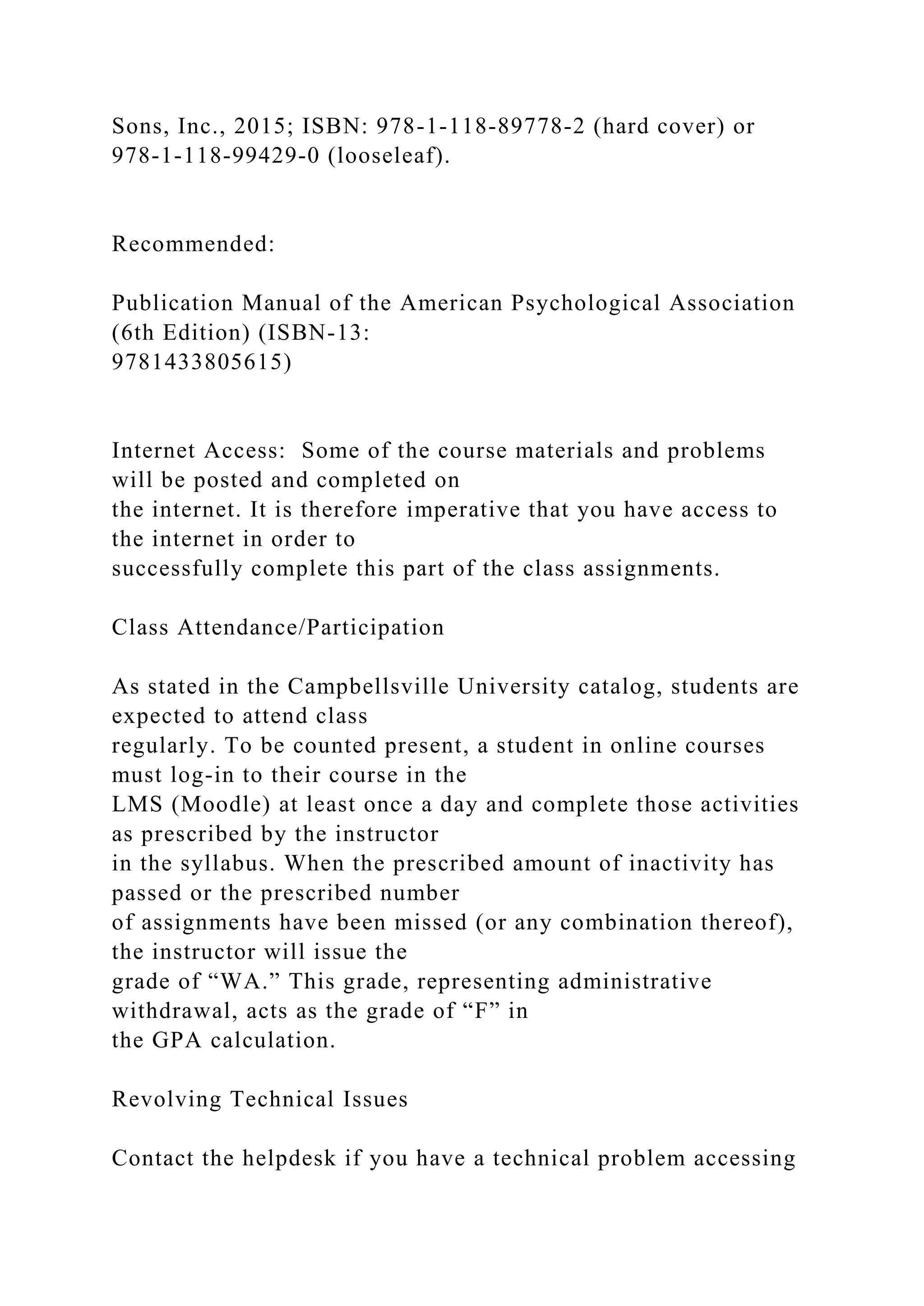Sons, Inc., 2015; ISBN: 978-1-118-89778-2 (hard cover) or
978-1-118-99429-0 (looseleaf).
Recommended:
Publication Manual of the American Psychological Association
(6th Edition) (ISBN-13:
9781433805615)
Internet Access: Some of the course materials and problems
will be posted and completed on
the internet. It is therefore imperative that you have access to
the internet in order to
successfully complete this part of the class assignments.
Class Attendance/Participation
As stated in the Campbellsville University catalog, students are
expected to attend class
regularly. To be counted present, a student in online courses
must log-in to their course in the
LMS (Moodle) at least once a day and complete those activities
as prescribed by the instructor
in the syllabus. When the prescribed amount of inactivity has
passed or the prescribed number
of assignments have been missed (or any combination thereof),
the instructor will issue the
grade of “WA.” This grade, representing administrative
withdrawal, acts as the grade of “F” in
the GPA calculation.
Revolving Technical Issues
Contact the helpdesk if you have a technical problem accessing
 