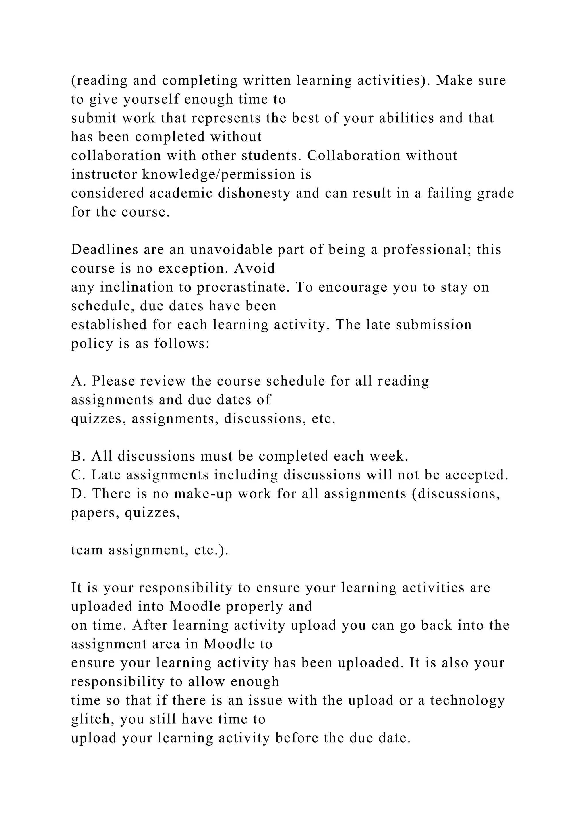 (reading and completing written learning activities). Make sure
to give yourself enough time to
submit work that represents the best of your abilities and that
has been completed without
collaboration with other students. Collaboration without
instructor knowledge/permission is
considered academic dishonesty and can result in a failing grade
for the course.
Deadlines are an unavoidable part of being a professional; this
course is no exception. Avoid
any inclination to procrastinate. To encourage you to stay on
schedule, due dates have been
established for each learning activity. The late submission
policy is as follows:
A. Please review the course schedule for all reading
assignments and due dates of
quizzes, assignments, discussions, etc.
B. All discussions must be completed each week.
C. Late assignments including discussions will not be accepted.
D. There is no make-up work for all assignments (discussions,
papers, quizzes,
team assignment, etc.).
It is your responsibility to ensure your learning activities are
uploaded into Moodle properly and
on time. After learning activity upload you can go back into the
assignment area in Moodle to
ensure your learning activity has been uploaded. It is also your
responsibility to allow enough
time so that if there is an issue with the upload or a technology
glitch, you still have time to
upload your learning activity before the due date.
 